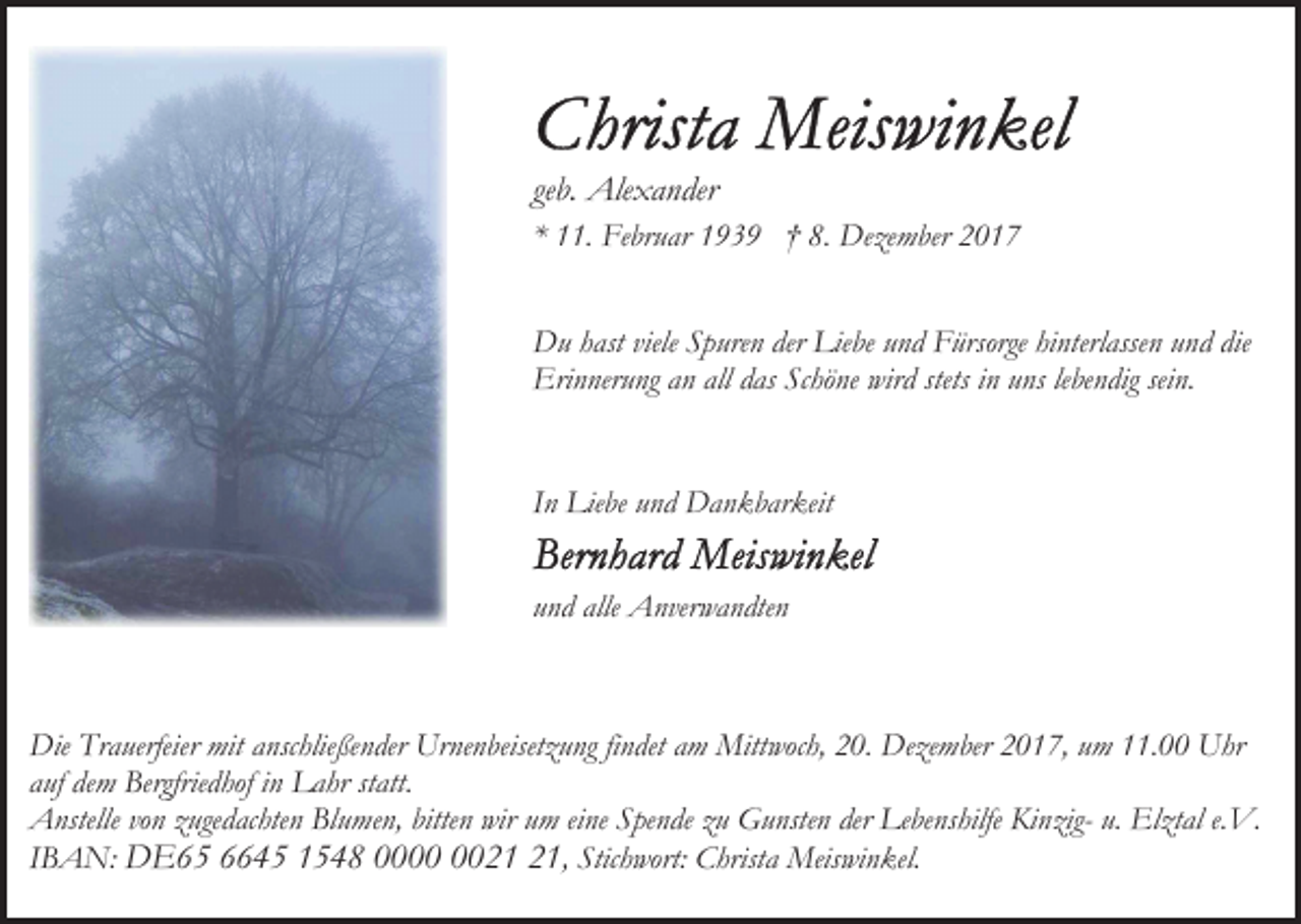 <p>geb. Alexander<br />* 11. Februar 1939 † 8. Dezember 2017<br />Du hast viele Spuren der Liebe und Fürsorge hinterlassen und die<br />Erinnerung an all das Schöne wird stets in uns lebendig sein.<br />In Liebe und Dankbarkeit<br />und alle Anverwandten</p><p>Die Trauerfeier mit anschließender Urnenbeisetzung findet am Mittwoch, 20. Dezember 2017, um 11.00 Uhr<br />auf dem Bergfriedhof in Lahr statt.<br />Anstelle von zugedachten Blumen, bitten wir um eine Spende zu Gunsten der Lebenshilfe Kinzig- u. Elztal e.V.<br />IBAN: DE65 6645 1548 00, Stichwort: Christa Meiswinkel.</p>