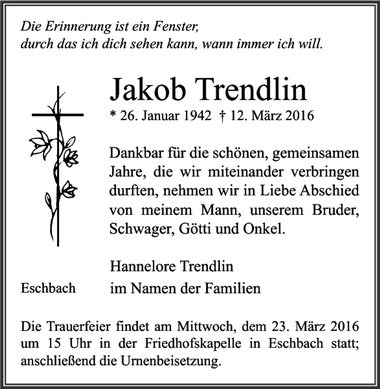 <p>Die Erinnerung ist ein Fenster,<br />durch das ich dich sehen kann, wann immer ich will.</p><p>Jakob Trendlin</p><p>* 26. Januar 1942 † 12. März 2016</p><p>Dankbar für die schönen, gemeinsamen<br />Jahre, die wir miteinander verbringen<br />durften, nehmen wir in Liebe Abschied<br />von meinem Mann, unserem Bruder,<br />Schwager, Götti und Onkel.<br />Eschbach</p><p>Hannelore Trendlin<br />im Namen der Familien</p><p>Die Trauerfeier findet am Mittwoch, dem 23. März 2016<br />um 15 Uhr in der Friedhofskapelle in Eschbach statt;<br />anschließend die Urnenbeisetzung.</p>