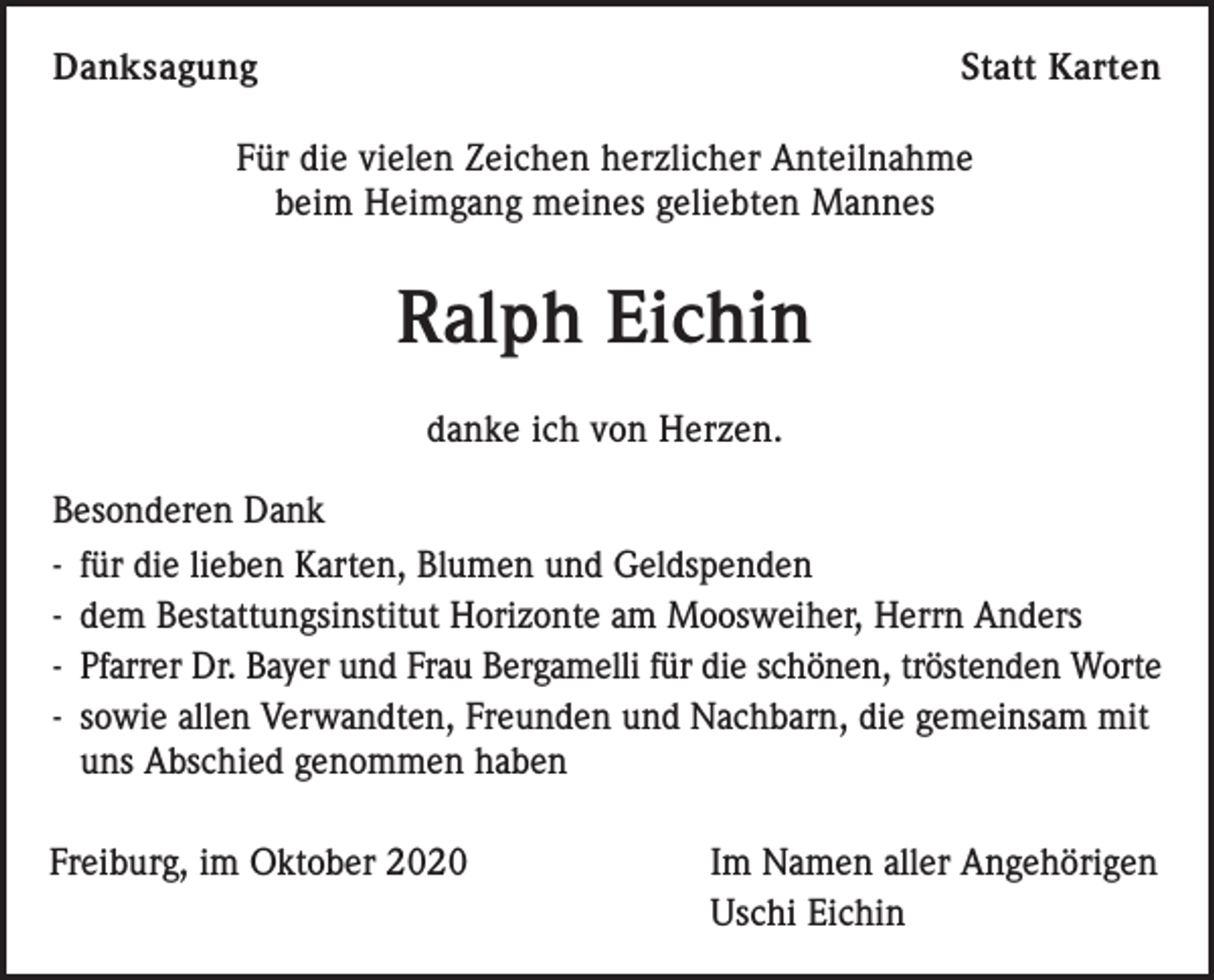 <p>Danksagung</p><p>Statt Karten</p><p>Für die vielen Zeichen herzlicher Anteilnahme<br />beim Heimgang meines geliebten Mannes</p><p>Ralph Eichin<br />danke ich von Herzen.<br />Besonderen Dank<br />- für die lieben Karten, Blumen und Geldspenden<br />- dem Bestattungsinstitut Horizonte am Moosweiher, Herrn Anders<br />- Pfarrer Dr. Bayer und Frau Bergamelli für die schönen, tröstenden Worte<br />- sowie allen Verwandten, Freunden und Nachbarn, die gemeinsam mit<br />uns Abschied genommen haben<br />Freiburg, im Oktober 2020</p><p>Im Namen aller Angehörigen<br />Uschi Eichin</p>