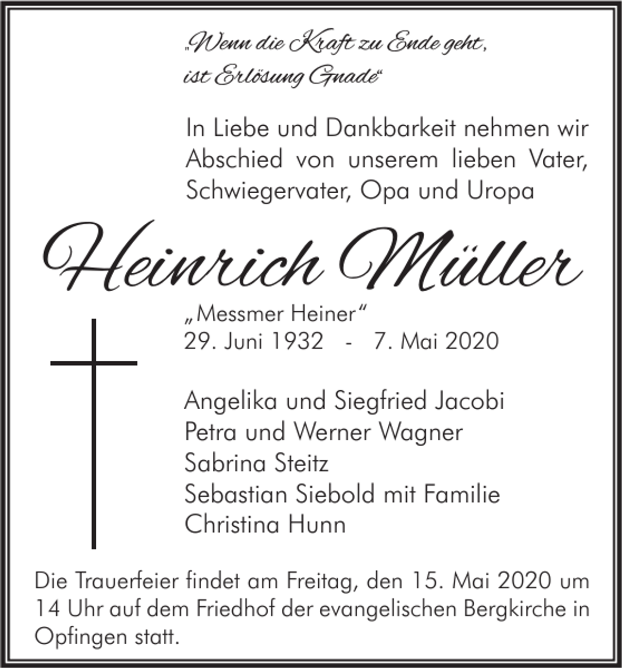 <p>„Wenn die Kraft zu Ende geht,<br />ist Erlösung Gnade“<br />In Liebe und Dankbarkeit nehmen wir<br />Abschied von unserem lieben Vater,<br />Schwiegervater, Opa und Uropa</p><p>Heinrich Müller<br />„ Messmer Heiner “<br />29. Juni 1932 - 7. Mai 2020</p><p>Angelika und Siegfried Jacobi<br />Petra und Werner Wagner<br />Sabrina Steitz<br />Sebastian Siebold mit Familie<br />Christina Hunn<br />Die Trauerfeier findet am Freitag, den 15. Mai 2020 um<br />14 Uhr auf dem Friedhof der evangelischen Bergkirche in<br />Opfingen statt.</p>