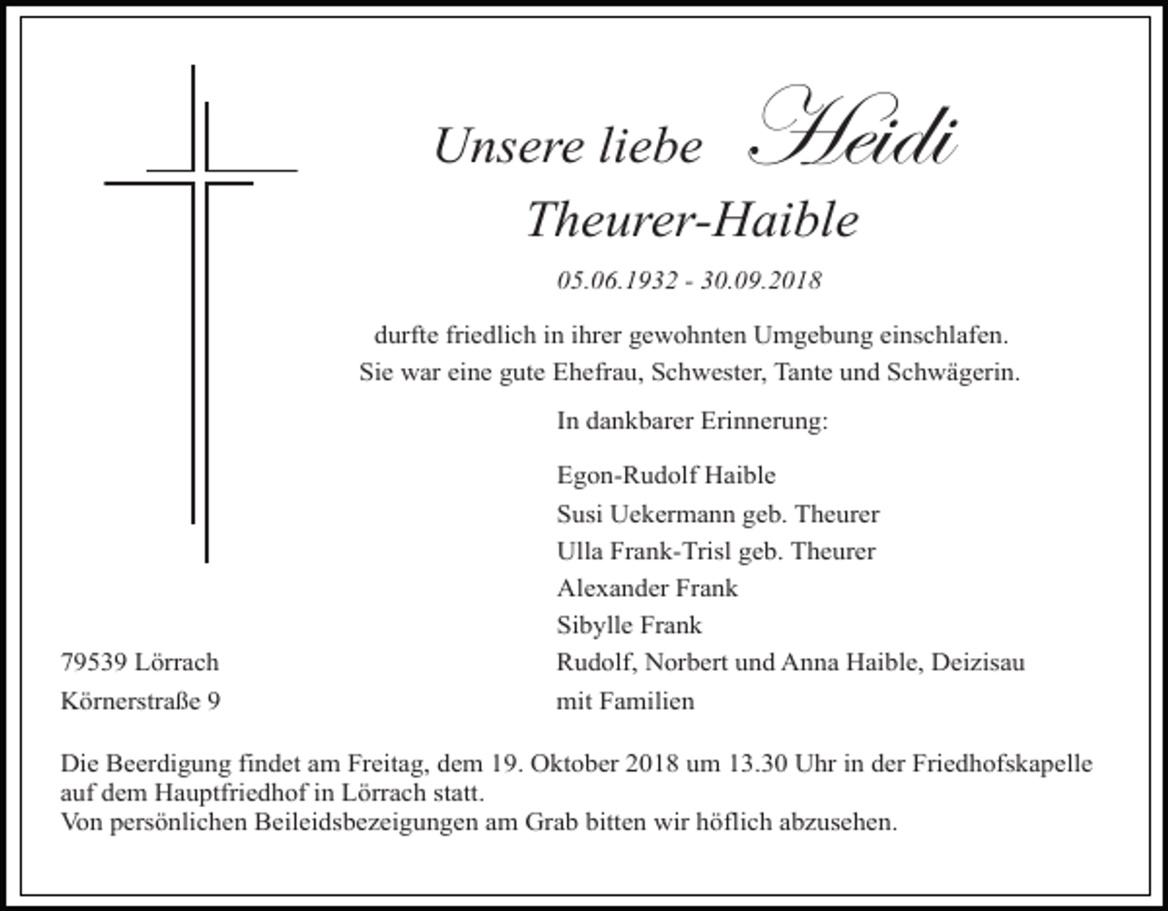 <p>Heidi</p><p>Unsere liebe<br />Theurer-Haible<br />05.06.1932 - 30.09.2018</p><p>durfte friedlich in ihrer gewohnten Umgebung einschlafen.<br />Sie war eine gute Ehefrau, Schwester, Tante und Schwägerin.<br />In dankbarer Erinnerung:</p><p>Tod001.eps<br />79539 Lörrach<br />Körnerstraße 9</p><p>Egon-Rudolf Haible<br />Susi Uekermann geb. Theurer<br />Ulla Frank-Trisl geb. Theurer<br />Alexander Frank<br />Sibylle Frank<br />Tod002.eps<br />Tod003.eps<br />Rudolf, Norbert und Anna Haible, Deizisau<br />mit Familien</p><p>Die Beerdigung findet am Freitag, dem 19. Oktober 2018 um 13.30 Uhr in der Friedhofskapelle<br />auf dem Hauptfriedhof in Lörrach statt.<br />Von persönlichen Beileidsbezeigungen am Grab bitten wir höflich abzusehen.</p><p>To</p>