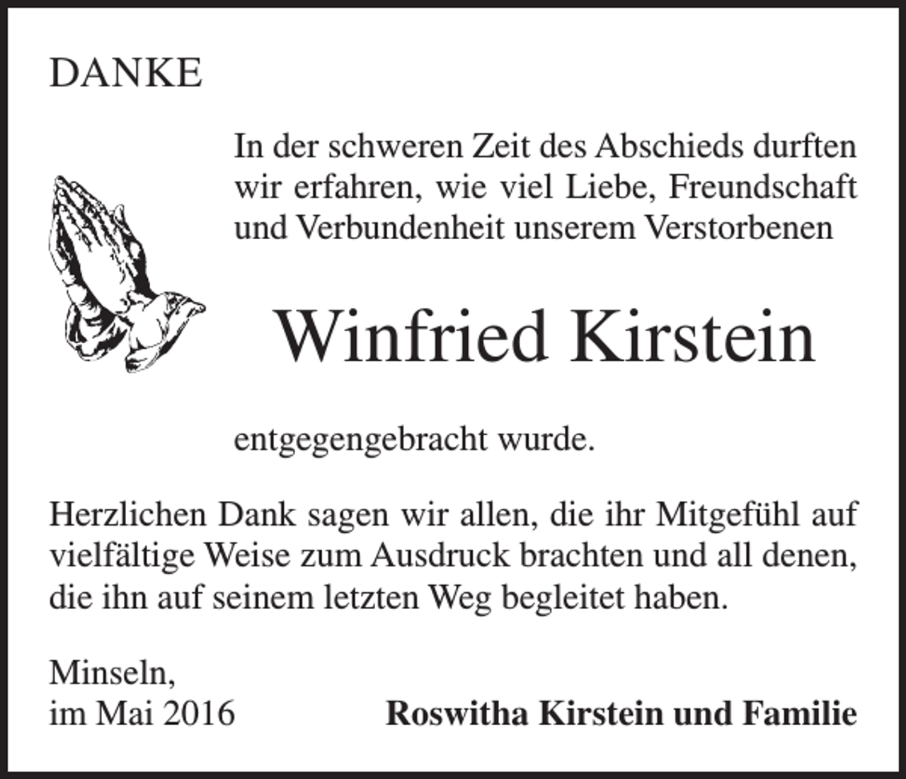 <p>DANKE<br />In der schweren Zeit des Abschieds durften<br />wir erfahren, wie viel Liebe, Freundschaft<br />und Verbundenheit unserem Verstorbenen</p><p>Winfried Kirstein<br />entgegengebracht wurde.<br />Herzlichen Dank sagen wir allen, die ihr Mitgefühl auf<br />vielfältige Weise zum Ausdruck brachten und all denen,<br />die ihn auf seinem letzten Weg begleitet haben.<br />Minseln,<br />im Mai 2016</p><p>Roswitha Kirstein und Familie</p>