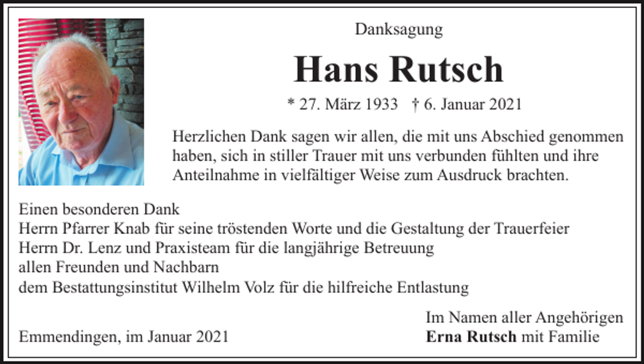 <p>Danksagung</p><p>Hans Rutsch<br />* 27. März 1933 † 6. Januar 2021<br />Herzlichen Dank sagen wir allen, die mit uns Abschied genommen<br />haben, sich in stiller Trauer mit uns verbunden fühlten und ihre<br />Anteilnahme in vielfältiger Weise zum Ausdruck brachten.<br />Einen besonderen Dank<br />Herrn Pfarrer Knab für seine tröstenden Worte und die Gestaltung der Trauerfeier<br />Herrn Dr. Lenz und Praxisteam für die langjährige Betreuung<br />allen Freunden und Nachbarn<br />dem Bestattungsinstitut Wilhelm Volz für die hilfreiche Entlastung<br />Emmendingen, im Januar 2021</p><p>Im Namen aller Angehörigen<br />Erna Rutsch mit Familie</p>