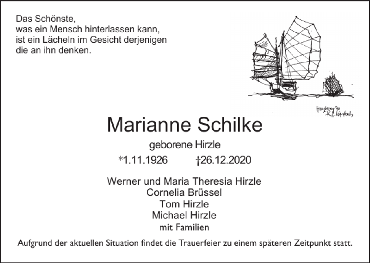 <p>Das Schönste,<br />was ein Mensch hinterlassen kann,<br />ist ein Lächeln im Gesicht derjenigen<br />die an ihn denken.</p><p>Marianne Schilke<br />geborene Hirzle<br />*1.11.1926<br />†26.12.2020<br />Werner und Maria Theresia Hirzle<br />Cornelia Brüssel<br />Tom Hirzle<br />Michael Hirzle<br />mit Familien<br />Aufgrund der aktuellen Situation findet die Trauerfeier zu einem späteren Zeitpunkt statt.</p>