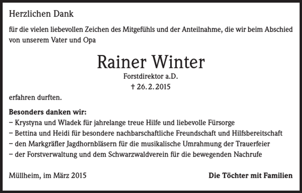 <p>Herzlichen Dank<br />für die vielen liebevollen Zeichen des Mitgefühls und der Anteilnahme, die wir beim Abschied<br />von unserem Vater und Opa</p><p>Rainer Winter<br />Forstdirektor a.D.<br />† 26. 2. 2015</p><p>erfahren durften.<br />Besonders danken wir:<br />– Krystyna und Wladek für jahrelange treue Hilfe und liebevolle Fürsorge<br />– Bettina und Heidi für besondere nachbarschaftliche Freundschaft und Hilfsbereitschaft<br />– den Markgräfler Jagdhornbläsern für die musikalische Umrahmung der Trauerfeier<br />– der Forstverwaltung und dem Schwarzwaldverein für die bewegenden Nachrufe<br />Müllheim, im März 2015</p><p>Die Töchter mit Familien</p>