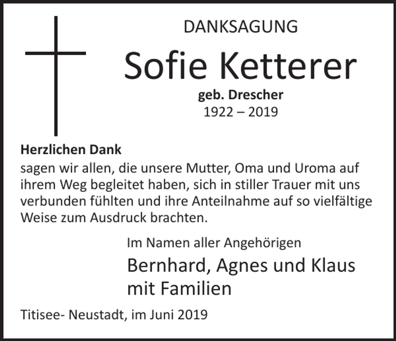 <p>DANKSAGUNG</p><p>Sofie Ketterer<br />geb. Drescher<br />1922 – 2019</p><p>Herzlichen Dank<br />sagen wir allen, die unsere Mutter, Oma und Uroma auf<br />ihrem Weg begleitet haben, sich in stiller Trauer mit uns<br />verbunden fühlten und ihre Anteilnahme auf so vielfältige<br />Weise zum Ausdruck brachten.<br />Im Namen aller Angehörigen</p><p>Bernhard, Agnes und Klaus<br />mit Familien<br />Titisee- Neustadt, im Juni 2019</p>