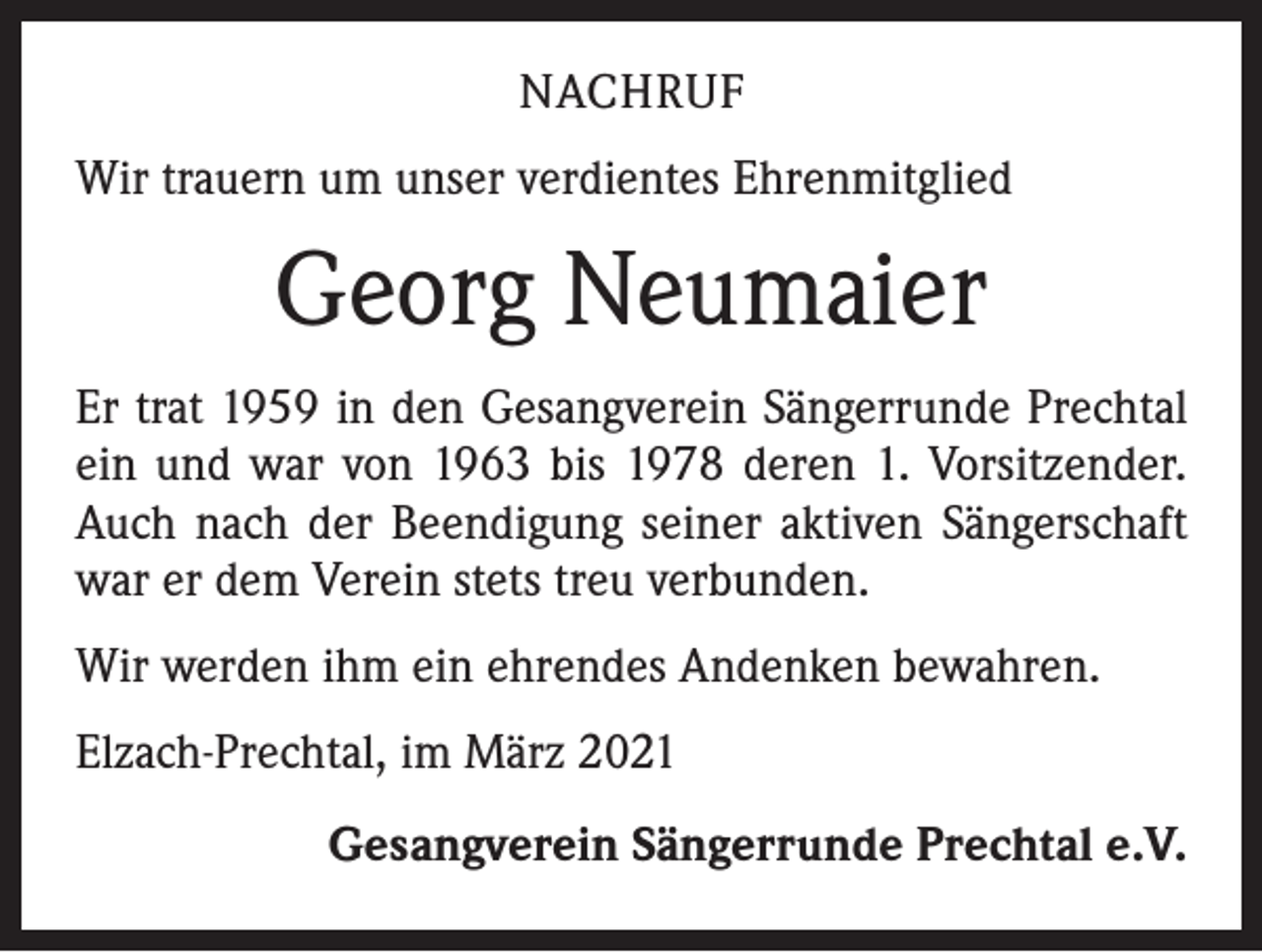 <p>NACHRUF<br />Wir trauern um unser verdientes Ehrenmitglied</p><p>Georg Neumaier<br />Er trat 1959 in den Gesangverein Sängerrunde Prechtal<br />ein und war von 1963 bis 1978 deren 1. Vorsitzender.<br />Auch nach der Beendigung seiner aktiven Sängerschaft<br />war er dem Verein stets treu verbunden.<br />Wir werden ihm ein ehrendes Andenken bewahren.<br />Elzach-Prechtal, im März 2021<br />Gesangverein Sängerrunde Prechtal e.V.</p>