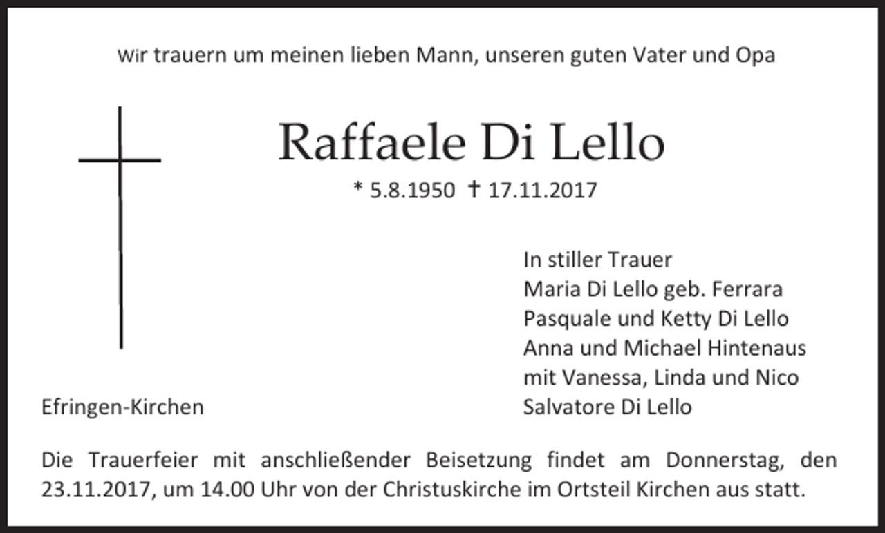 <p>Wir trauern um meinen lieben Mann, unseren guten Vater und Opa</p><p>Raffaele Di Lello<br />* 5.8.1950  17.11.2017</p><p>Efringen-Kirchen</p><p>In stiller Trauer<br />Maria Di Lello geb. Ferrara<br />Pasquale und Ketty Di Lello<br />Anna und Michael Hintenaus<br />mit Vanessa, Linda und Nico<br />Salvatore Di Lello</p><p>Die Trauerfeier mit anschließender Beisetzung findet am Donnerstag, den<br />23.11.2017, um 14.00 Uhr von der Christuskirche im Ortsteil Kirchen aus statt.</p>