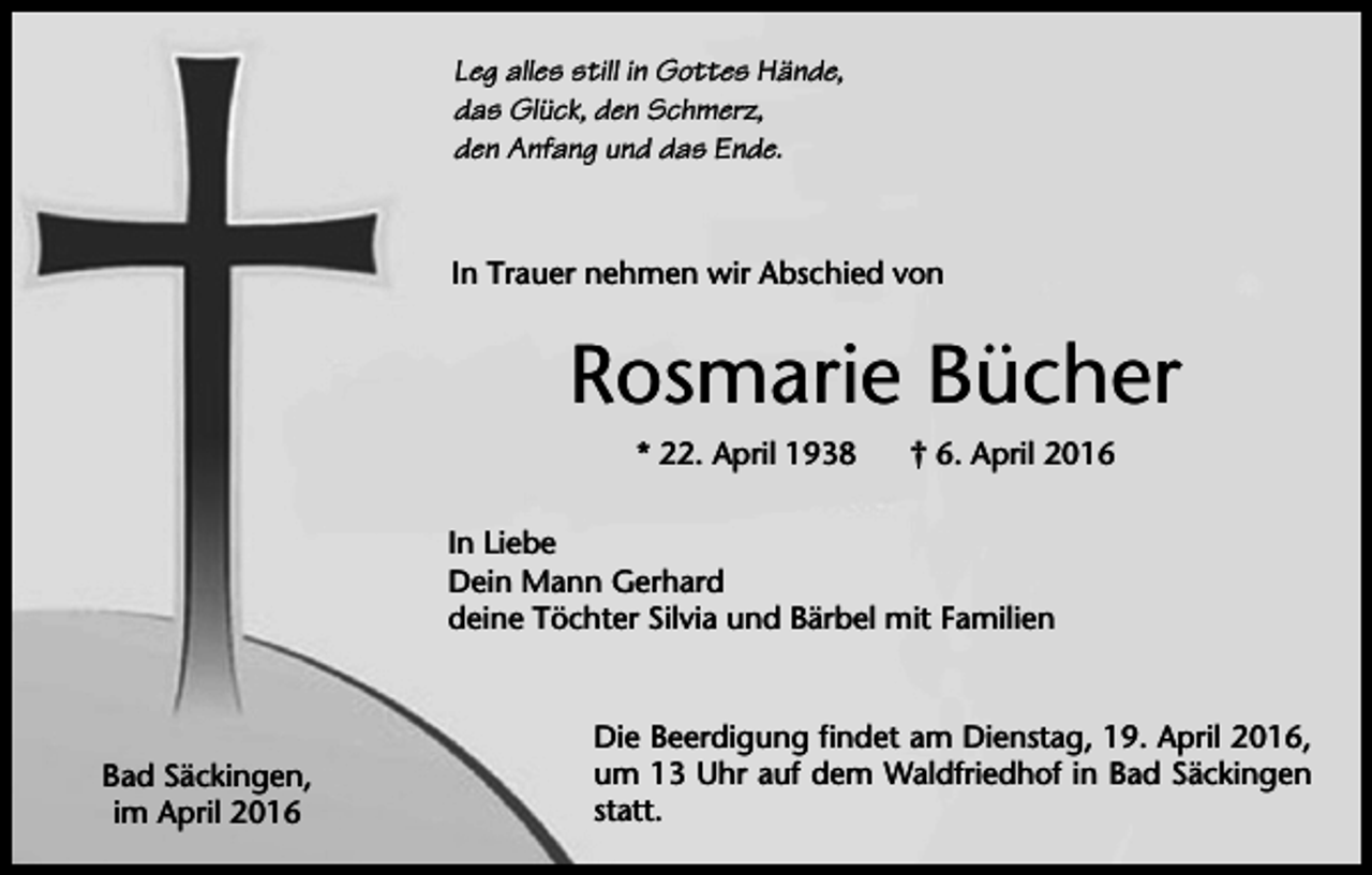 <p>Leg alles still in Gottes Hände,<br />das Glück, den Schmerz,<br />den Anfang und das Ende.</p><p>In Trauer nehmen wir Abschied von</p><p>Rosmarie Bücher<br />* 22. April 1938</p><p>† 6. April 2016</p><p>In Liebe<br />Dein Mann Gerhard<br />deine Töchter Silvia und Bärbel mit Familien</p><p>Bad Säckingen,<br />im April 2016</p><p>Die Beerdigung findet am Dienstag, 19. April 2016,<br />um 13 Uhr auf dem Waldfriedhof in Bad Säckingen<br />statt.</p>