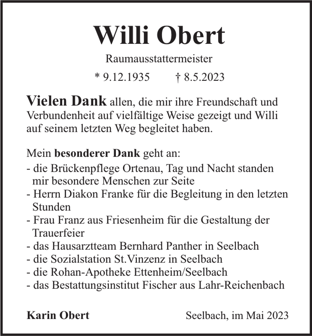 <p>Willi Obert<br />Raumausstattermeister<br />* 9.12.1935</p><p>† 8.5.2023</p><p>Vielen Dank allen, die mir ihre Freundschaft und<br />Verbundenheit auf vielfältige Weise gezeigt und Willi<br />auf seinem letzten Weg begleitet haben.<br />Mein besonderer Dank geht an:<br />- die Brückenpflege Ortenau, Tag und Nacht standen<br />mir besondere Menschen zur Seite<br />- Herrn Diakon Franke für die Begleitung in den letzten<br />Stunden<br />- Frau Franz aus Friesenheim für die Gestaltung der<br />Trauerfeier<br />- das Hausarztteam Bernhard Panther in Seelbach<br />- die Sozialstation St.Vinzenz in Seelbach<br />- die Rohan-Apotheke Ettenheim/Seelbach<br />- das Bestattungsinstitut Fischer aus Lahr-Reichenbach<br />Karin Obert</p><p>Seelbach, im Mai 2023</p>