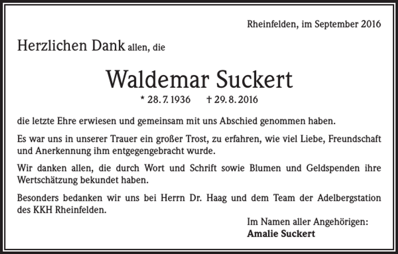 <p>Rheinfelden, im September 2016</p><p>Herzlichen Dank allen, die</p><p>Waldemar Suckert<br />* 28. 7. 1936 † 29. 8. 2016</p><p>die letzte Ehre erwiesen und gemeinsam mit uns Abschied genommen haben.<br />Es war uns in unserer Trauer ein großer Trost, zu erfahren, wie viel Liebe, Freundschaft<br />und Anerkennung ihm entgegengebracht wurde.<br />Wir danken allen, die durch Wort und Schrift sowie Blumen und Geldspenden ihre<br />Wertschätzung bekundet haben.<br />Besonders bedanken wir uns bei Herrn Dr. Haag und dem Team der Adelbergstation<br />des KKH Rheinfelden.<br />Im Namen aller Angehörigen:<br />Amalie Suckert</p>
