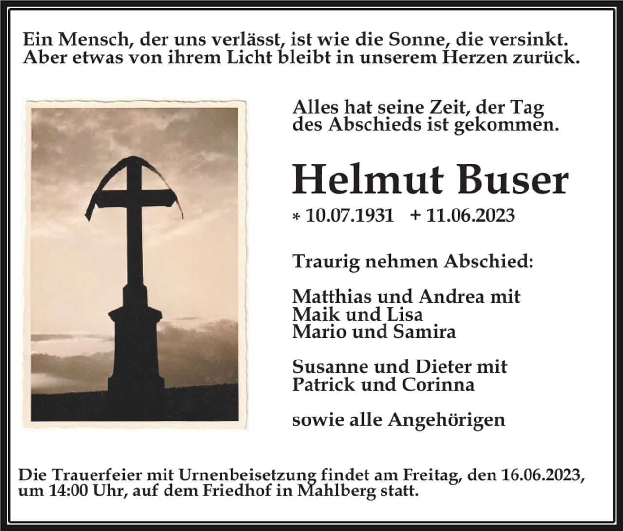 <p>Ein Mensch, der uns verlässt, ist wie die Sonne, die versinkt.<br />Aber etwas von ihrem Licht bleibt in unserem Herzen zurück.<br />Alles hat seine Zeit, der Tag<br />des Abschieds ist gekommen.</p><p>Helmut Buser<br />* 10.07.1931 + 11.06.2023<br />Traurig nehmen Abschied:<br />Matthias und Andrea mit<br />Maik und Lisa<br />Mario und Samira<br />Susanne und Dieter mit<br />Patrick und Corinna<br />sowie alle Angehörigen<br />Die Trauerfeier mit Urnenbeisetzung findet am Freitag, den 16.06.2023,<br />um 14:00 Uhr, auf dem Friedhof in Mahlberg statt.</p>