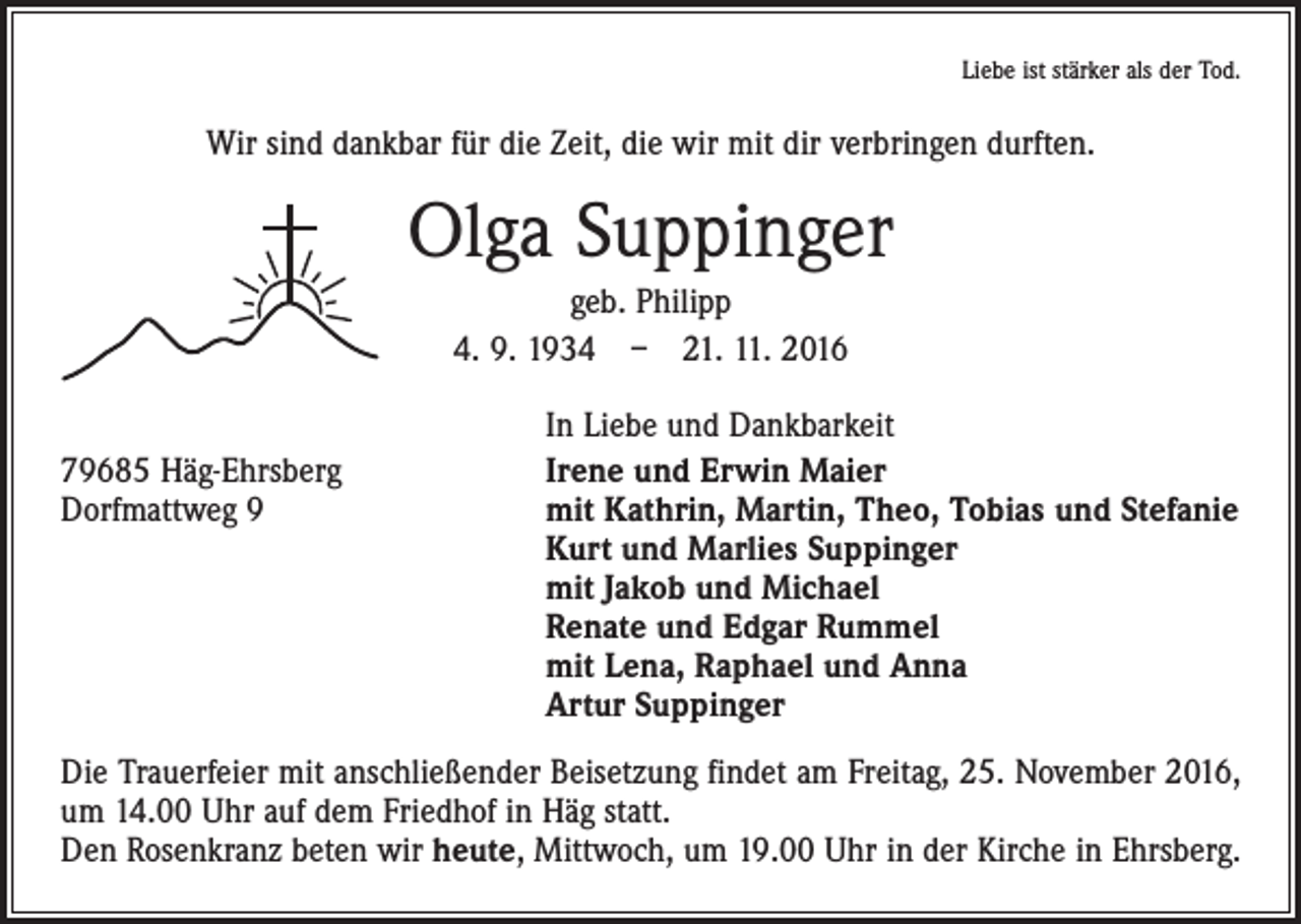 <p>Liebe ist stärker als der Tod.</p><p>Wir sind dankbar für die Zeit, die wir mit dir verbringen durften.</p><p>Olga Suppinger<br />geb. Philipp<br />4. 9. 1934 – 21. 11. 2016</p><p>79685 Häg-Ehrsberg<br />Dorfmattweg 9</p><p>In Liebe und Dankbarkeit<br />Irene und Erwin Maier<br />mit Kathrin, Martin, Theo, Tobias und Stefanie<br />Kurt und Marlies Suppinger<br />mit Jakob und Michael<br />Renate und Edgar Rummel<br />mit Lena, Raphael und Anna<br />Artur Suppinger</p><p>Die Trauerfeier mit anschließender Beisetzung findet am Freitag, 25. November 2016,<br />um 14.00 Uhr auf dem Friedhof in Häg statt.<br />Den Rosenkranz beten wir heute, Mittwoch, um 19.00 Uhr in der Kirche in Ehrsberg.</p>