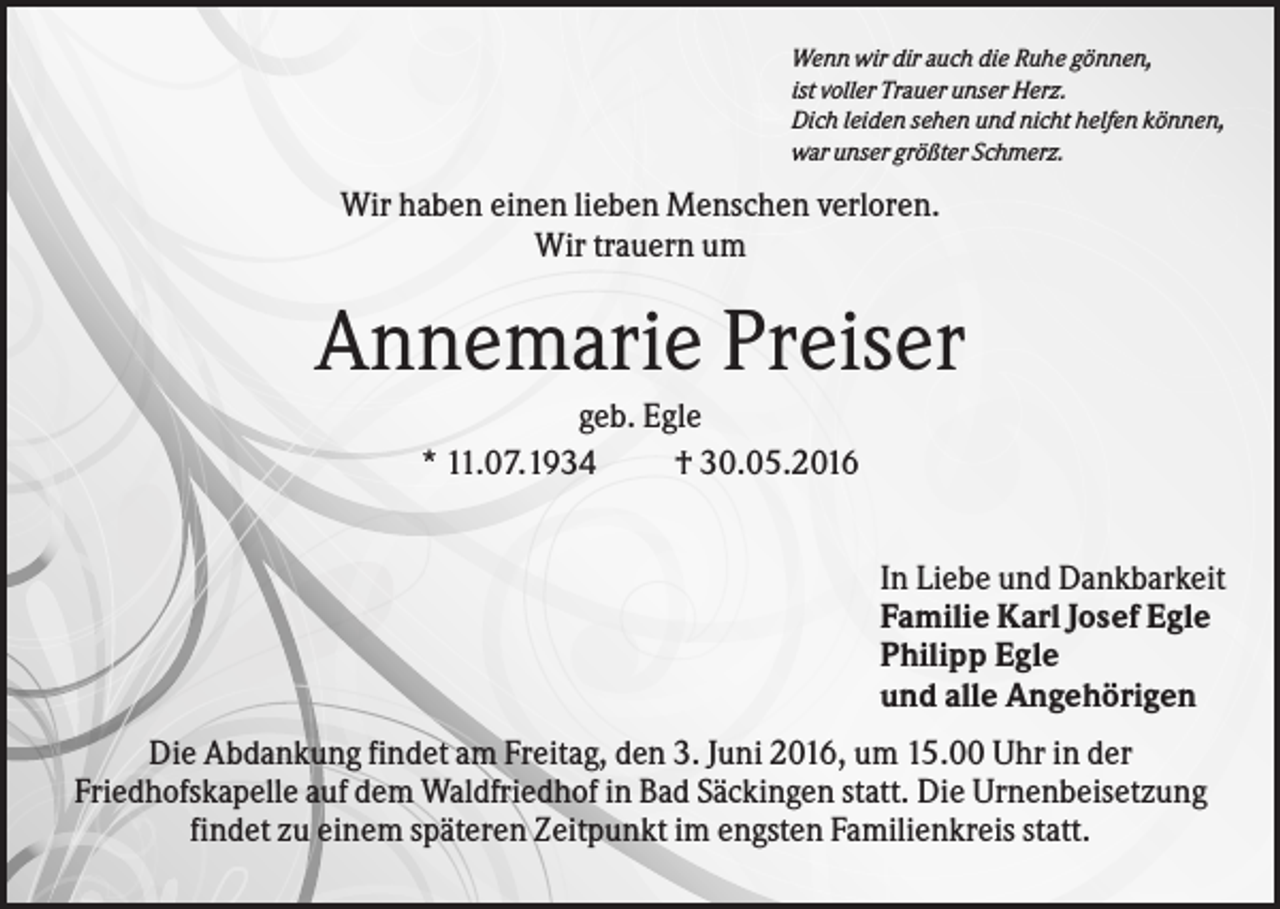 <p>Wenn wir dir auch die Ruhe gönnen,<br />ist voller Trauer unser Herz.<br />Dich leiden sehen und nicht helfen können,<br />war unser größter Schmerz.</p><p>Wir haben einen lieben Menschen verloren.<br />Wir trauern um</p><p>Annemarie Preiser<br />geb. Egle<br />* 11.07.1934<br />† 30.05.2016<br />In Liebe und Dankbarkeit<br />Familie Karl Josef Egle<br />Philipp Egle<br />und alle Angehörigen<br />Die Abdankung findet am Freitag, den 3. Juni 2016, um 15.00 Uhr in der<br />Friedhofskapelle auf dem Waldfriedhof in Bad Säckingen statt. Die Urnenbeisetzung<br />findet zu einem späteren Zeitpunkt im engsten Familienkreis statt.</p>