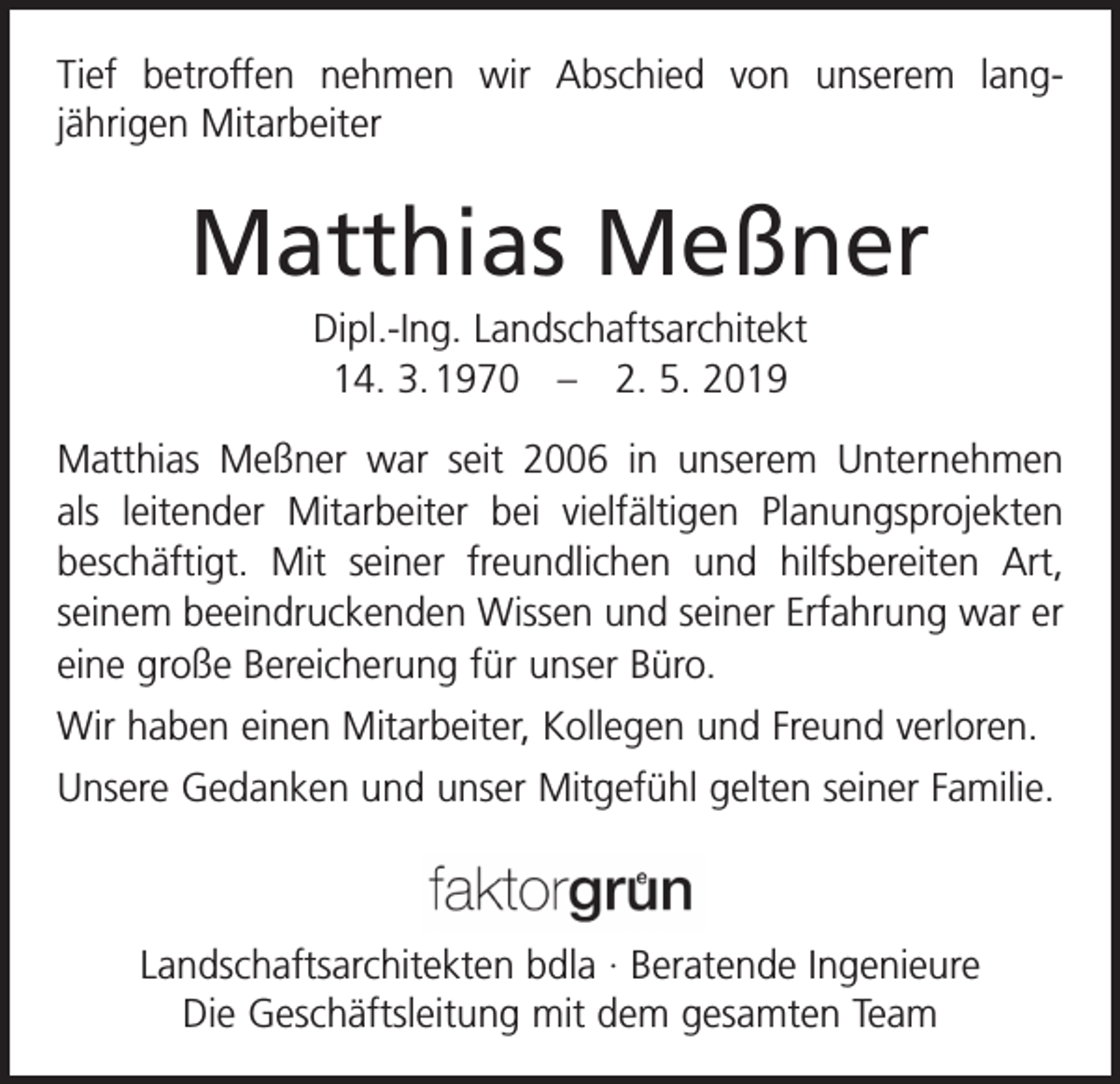 <p>Tief betroffen nehmen wir Abschied von unserem lang­<br />jährigen Mitarbeiter</p><p>Matthias Meßner<br />Dipl.-Ing. Landschaftsarchitekt<br />14. 3. 1970 – 2. 5. 2019<br />Matthias Meßner war seit 2006 in unserem Unternehmen<br />als leitender Mitarbeiter bei vielfältigen Planungsprojekten<br />beschäftigt. Mit seiner freundlichen und hilfsbereiten Art,<br />seinem beeindruckenden Wissen und seiner Erfahrung war er<br />eine große Bereicherung für unser Büro.<br />Wir haben einen Mitarbeiter, Kollegen und Freund verloren.<br />Unsere Gedanken und unser Mitgefühl gelten seiner Familie.</p><p>Landschaftsarchitekten bdla · Beratende Ingenieure<br />Die Geschäftsleitung mit dem gesamten Team</p>
