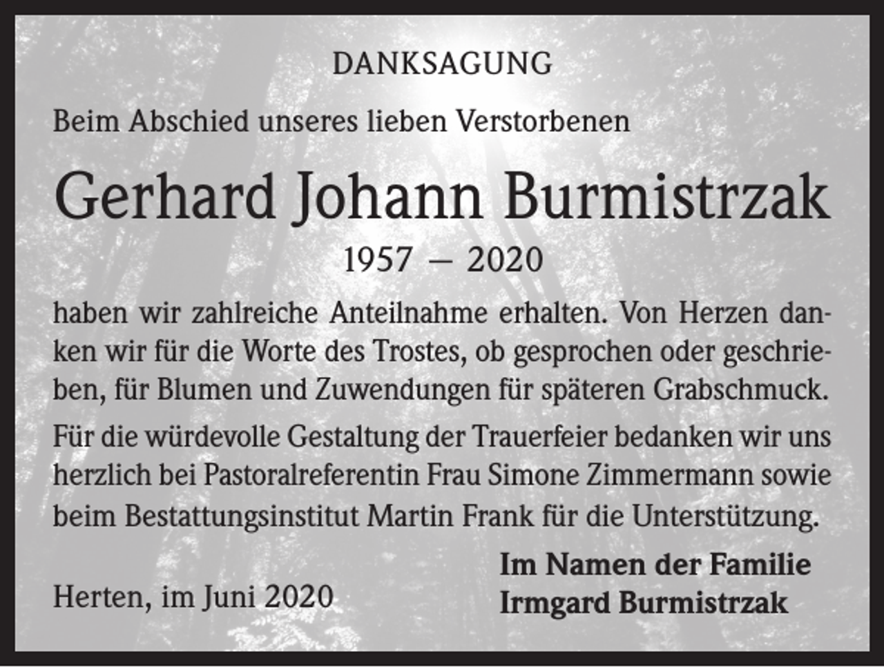 <p>DANKSAGUNG<br />Beim Abschied unseres lieben Verstorbenen</p><p>Gerhard Johann Burmistrzak<br />1957 — 2020<br />haben wir zahlreiche Anteilnahme erhalten. Von Herzen danken wir für die Worte des Trostes, ob gesprochen oder geschrieben, für Blumen und Zuwendungen für späteren Grabschmuck.<br />Für die würdevolle Gestaltung der Trauerfeier bedanken wir uns<br />herzlich bei Pastoralreferentin Frau Simone Zimmermann sowie<br />beim Bestattungsinstitut Martin Frank für die Unterstützung.<br />Im Namen der Familie<br />Herten, im Juni 2020<br />Irmgard Burmistrzak</p>