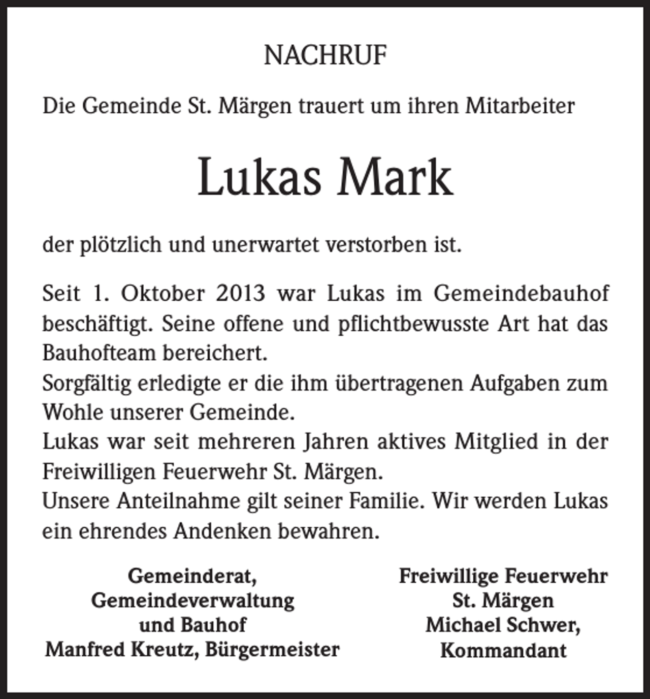 <p>NACHRUF<br />Die Gemeinde St. Märgen trauert um ihren Mitarbeiter</p><p>Lukas Mark<br />der plötzlich und unerwartet verstorben ist.<br />Seit 1. Oktober 2013 war Lukas im Gemeindebauhof<br />beschäftigt. Seine offene und pflichtbewusste Art hat das<br />Bauhofteam bereichert.<br />Sorgfältig erledigte er die ihm übertragenen Aufgaben zum<br />Wohle unserer Gemeinde.<br />Lukas war seit mehreren Jahren aktives Mitglied in der<br />Freiwilligen Feuerwehr St. Märgen.<br />Unsere Anteilnahme gilt seiner Familie. Wir werden Lukas<br />ein ehrendes Andenken bewahren.<br />Gemeinderat,<br />Gemeindeverwaltung<br />und Bauhof<br />Manfred Kreutz, Bürgermeister</p><p>Freiwillige Feuerwehr<br />St. Märgen<br />Michael Schwer,<br />Kommandant</p>