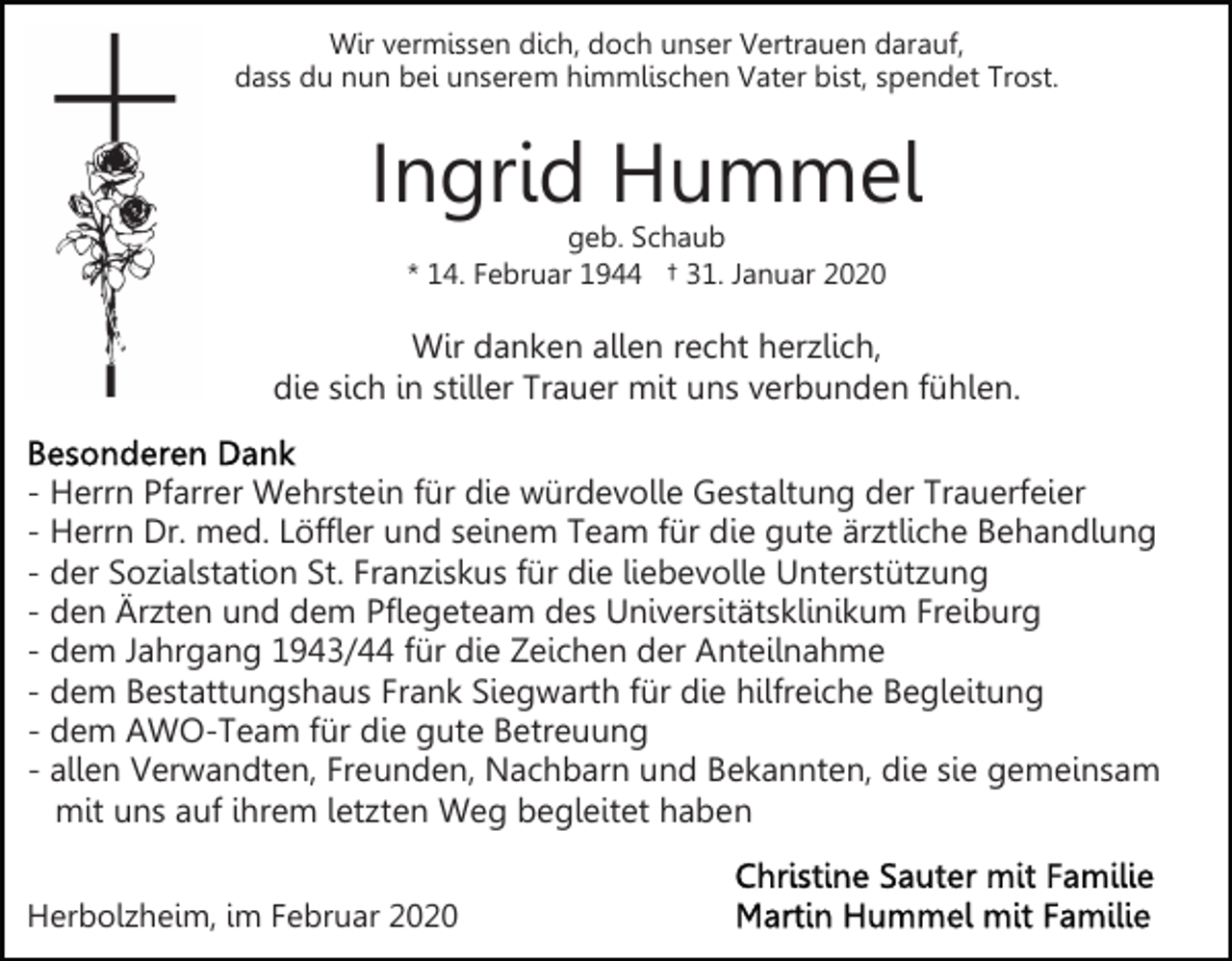 <p>Wir vermissen dich, doch unser Vertrauen darauf,<br />dass du nun bei unserem himmlischen Vater bist, spendet Trost.</p><p>Ingrid Hummel<br />geb. Schaub<br />* 14. Februar 1944 † 31. Januar 2020</p><p>Wir danken allen recht herzlich,<br />die sich in stiller Trauer mit uns verbunden fühlen.<br />- Herrn Pfarrer Wehrstein für die würdevolle Gestaltung der Trauerfeier<br />- Herrn Dr. med. Löffler und seinem Team für die gute ärztliche Behandlung<br />- der Sozialstation St. Franziskus für die liebevolle Unterstützung<br />- den Ärzten und dem Pflegeteam des Universitätsklinikum Freiburg<br />- dem Jahrgang 1943/44 für die Zeichen der Anteilnahme<br />- dem Bestattungshaus Frank Siegwarth für die hilfreiche Begleitung<br />- dem AWO-Team für die gute Betreuung<br />- allen Verwandten, Freunden, Nachbarn und Bekannten, die sie gemeinsam<br />mit uns auf ihrem letzten Weg begleitet haben<br />Herbolzheim, im Februar 2020</p>
