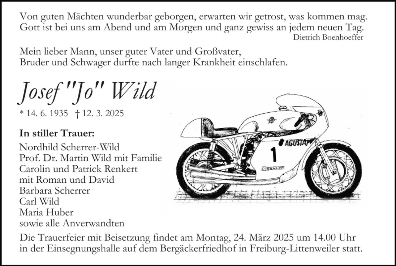 <p>Von guten Mächten wunderbar geborgen, erwarten wir getrost, was kommen mag.<br />Gott ist bei uns am Abend und am Morgen und ganz gewiss an jedem neuen Tag.<br />Dietrich Boenhoeffer</p><p>Mein lieber Mann, unser guter Vater und Großvater,<br />Bruder und Schwager durfte nach langer Krankheit einschlafen.</p><p>Josef "Jo" Wild<br />* 14. 6. 1935 † 12. 3. 2025</p><p>In stiller Trauer:<br />Nordhild Scherrer-Wild<br />Prof. Dr. Martin Wild mit Familie<br />Carolin und Patrick Renkert<br />mit Roman und David<br />Barbara Scherrer<br />Carl Wild<br />Maria Huber<br />sowie alle Anverwandten<br />Die Trauerfeier mit Beisetzung findet am Montag, 24. März 2025 um 14.00 Uhr<br />in der Einsegnungshalle auf dem Bergäckerfriedhof in Freiburg-Littenweiler statt.</p>