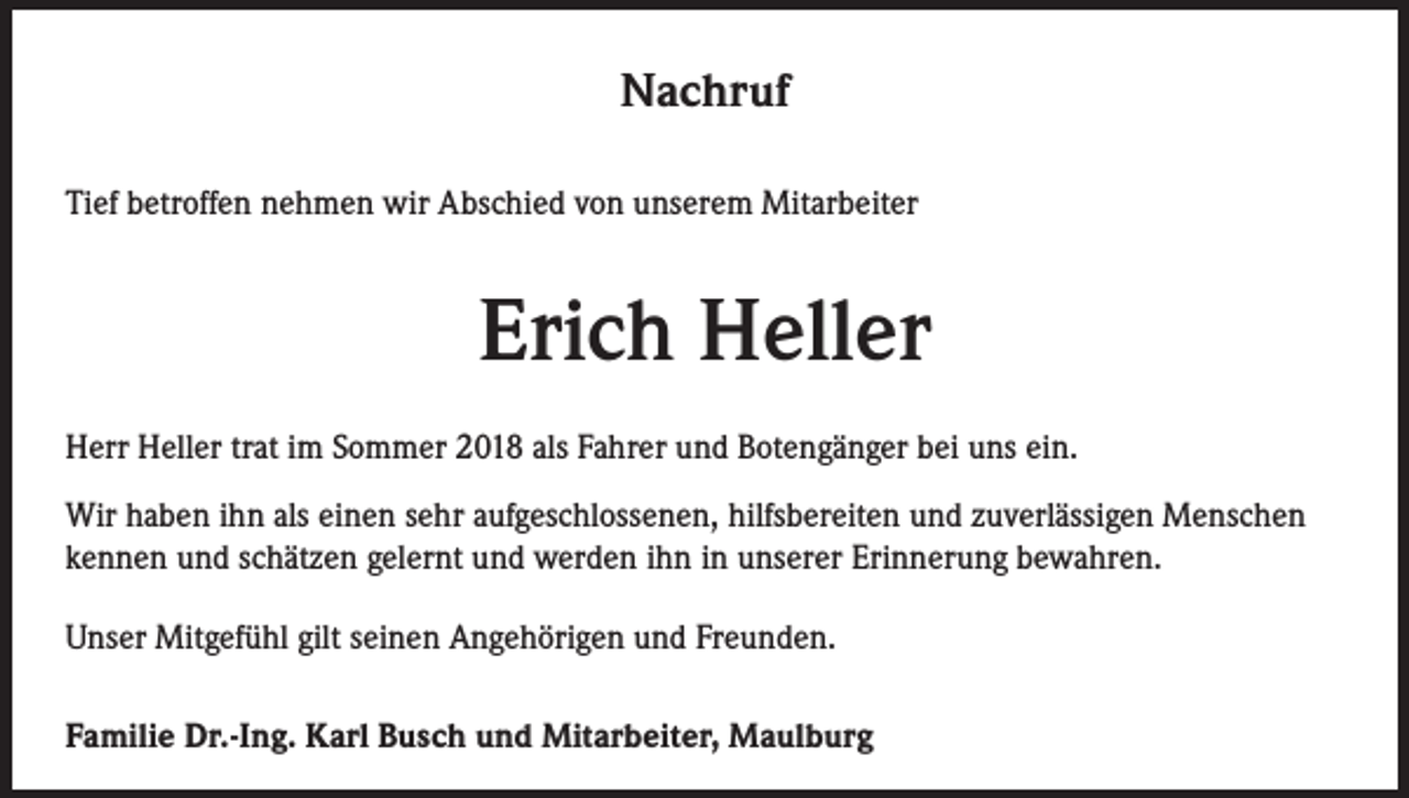<p>Nachruf<br />Tief betroffen nehmen wir Abschied von unserem Mitarbeiter</p><p>Erich Heller<br />Herr Heller trat im Sommer 2018 als Fahrer und Botengänger bei uns ein.<br />Wir haben ihn als einen sehr aufgeschlossenen, hilfsbereiten und zuverlässigen Menschen<br />kennen und schätzen gelernt und werden ihn in unserer Erinnerung bewahren.<br />Unser Mitgefühl gilt seinen Angehörigen und Freunden.<br />Familie Dr.-Ing. Karl Busch und Mitarbeiter, Maulburg</p>