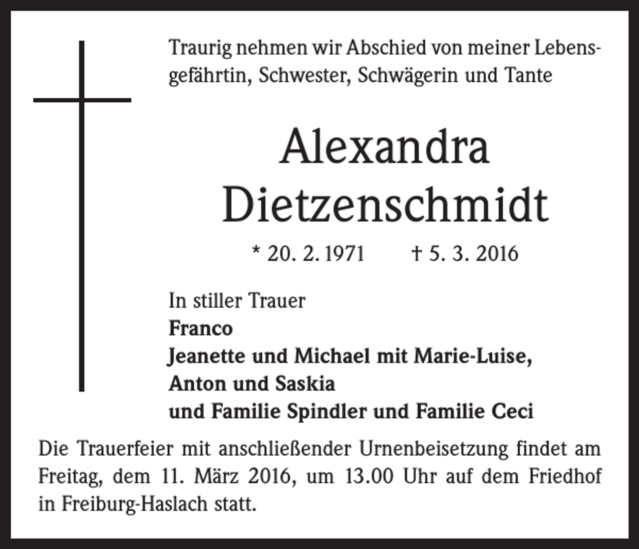 <p>Traurig nehmen wir Abschied von meiner Lebens­<br />gefährtin, Schwester, Schwägerin und Tante</p><p>Alexandra<br />Dietzenschmidt<br />* 20. 2. 1971 † 5. 3. 2016<br />In stiller Trauer<br />Franco<br />Jeanette und Michael mit Marie-Luise,<br />Anton und Saskia<br />und Familie Spindler und Familie Ceci<br />Die Trauerfeier mit anschließender Urnenbeisetzung ­findet am<br />Freitag, dem 11. März 2016, um 13.00 Uhr auf dem Friedhof<br />in Freiburg-Haslach statt.</p>