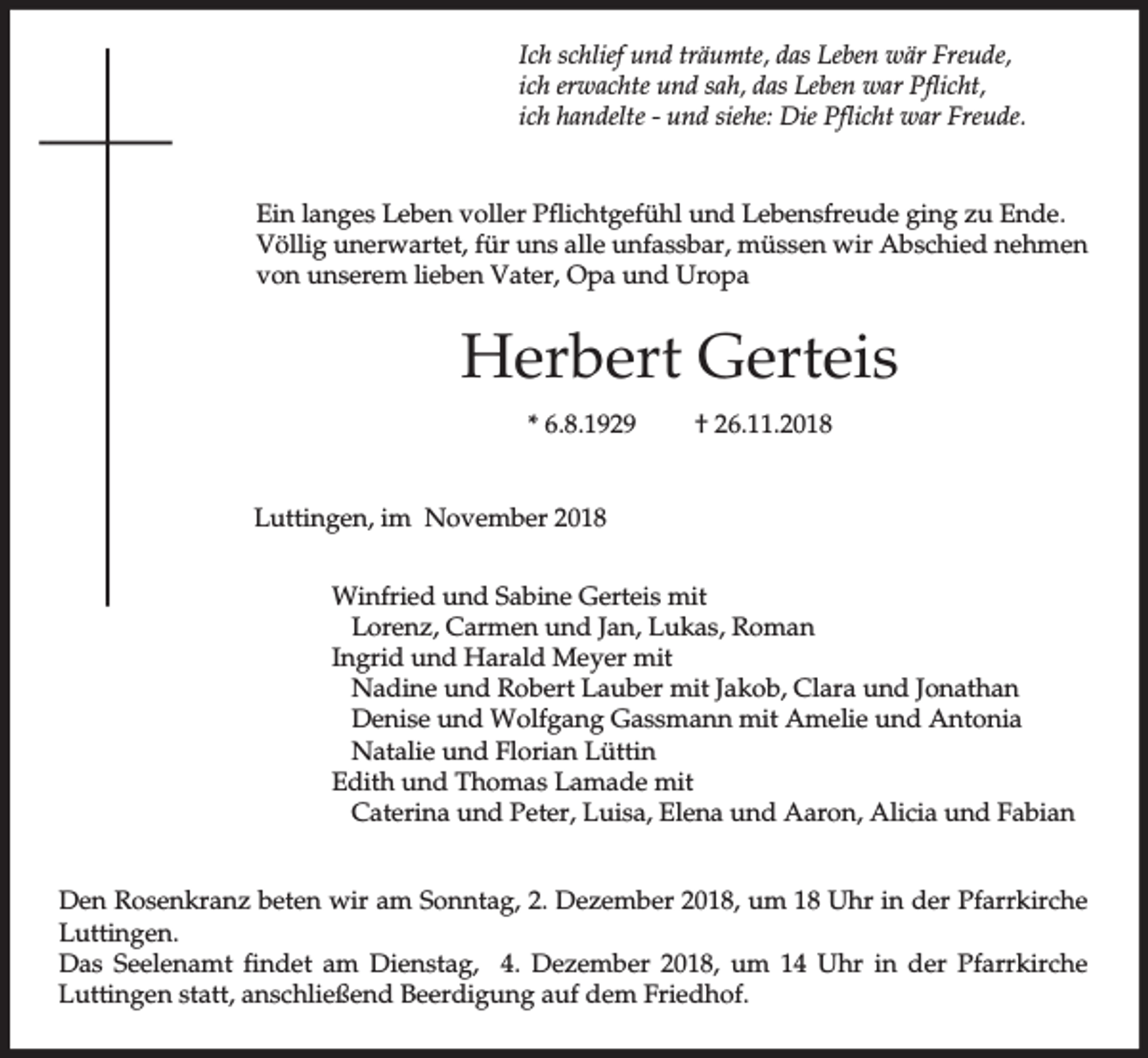 <p>Ich schlief und träumte, das Leben wär Freude,<br />ich erwachte und sah, das Leben war Pflicht,<br />ich handelte - und siehe: Die Pflicht war Freude.</p><p>Ein langes Leben voller Pflichtgefühl und Lebensfreude ging zu Ende.<br />Völlig unerwartet, für uns alle unfassbar, müssen wir Abschied nehmen<br />von unserem lieben Vater, Opa und Uropa</p><p>Herbert Gerteis<br />* 6.8.1929</p><p>† 26.11.2018</p><p>Luttingen, im November 2018<br />Winfried und Sabine Gerteis mit<br />Lorenz, Carmen und Jan, Lukas, Roman<br />Ingrid und Harald Meyer mit<br />Nadine und Robert Lauber mit Jakob, Clara und Jonathan<br />Denise und Wolfgang Gassmann mit Amelie und Antonia<br />Natalie und Florian Lüttin<br />Edith und Thomas Lamade mit<br />Caterina und Peter, Luisa, Elena und Aaron, Alicia und Fabian<br />Den Rosenkranz beten wir am Sonntag, 2. Dezember 2018, um 18 Uhr in der Pfarrkirche<br />Luttingen.<br />Das Seelenamt findet am Dienstag, 4. Dezember 2018, um 14 Uhr in der Pfarrkirche<br />Luttingen statt, anschließend Beerdigung auf dem Friedhof.</p>
