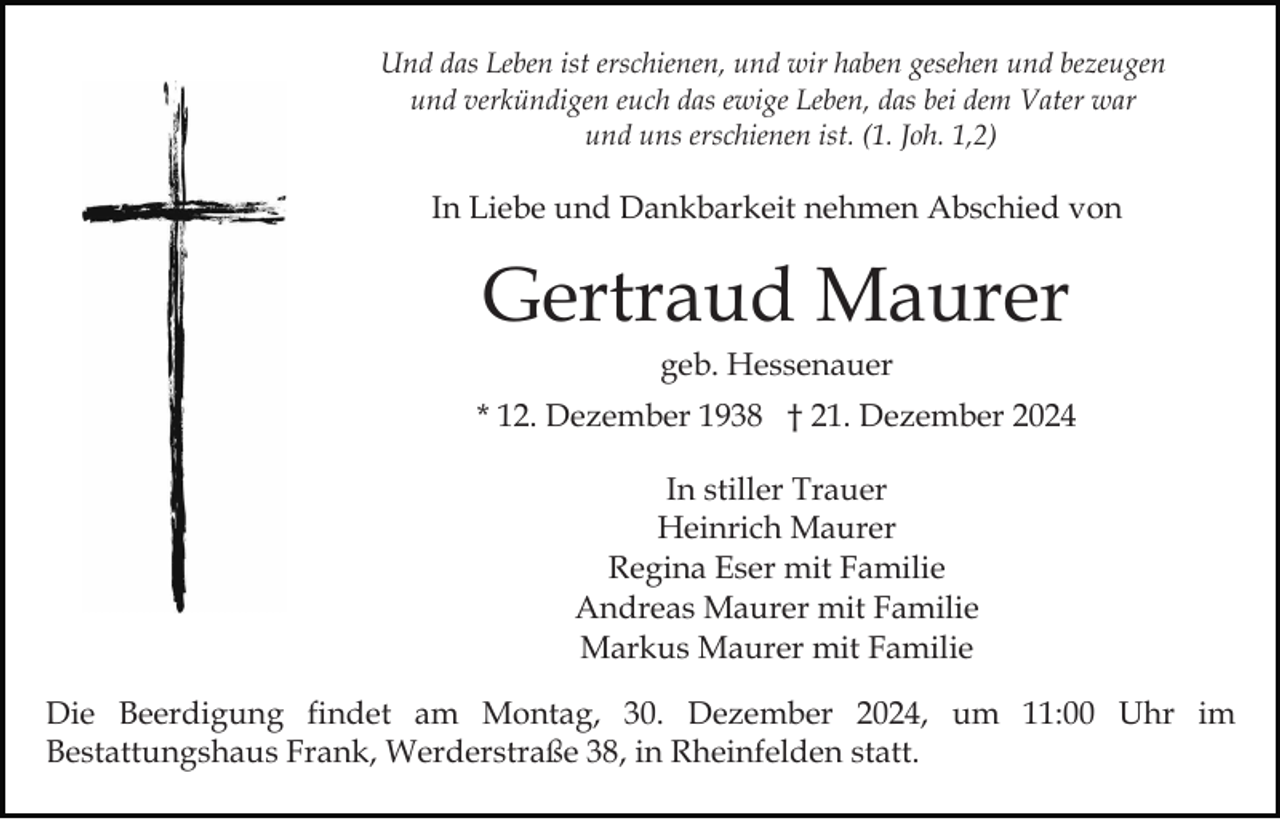 <p>Und das Leben ist erschienen, und wir haben gesehen und bezeugen<br />und verkündigen euch das ewige Leben, das bei dem Vater war<br />und uns erschienen ist. (1. Joh. 1,2)</p><p>In Liebe und Dankbarkeit nehmen Abschied von</p><p>Gertraud Maurer<br />geb. Hessenauer<br />* 12. Dezember 1938 † 21. Dezember 2024<br />In stiller Trauer<br />Heinrich Maurer<br />Regina Eser mit Familie<br />Andreas Maurer mit Familie<br />Markus Maurer mit Familie<br />Die Beerdigung findet am Montag, 30. Dezember 2024, um 11:00 Uhr im<br />Bestattungshaus Frank, Werderstraße 38, in Rheinfelden statt.</p>