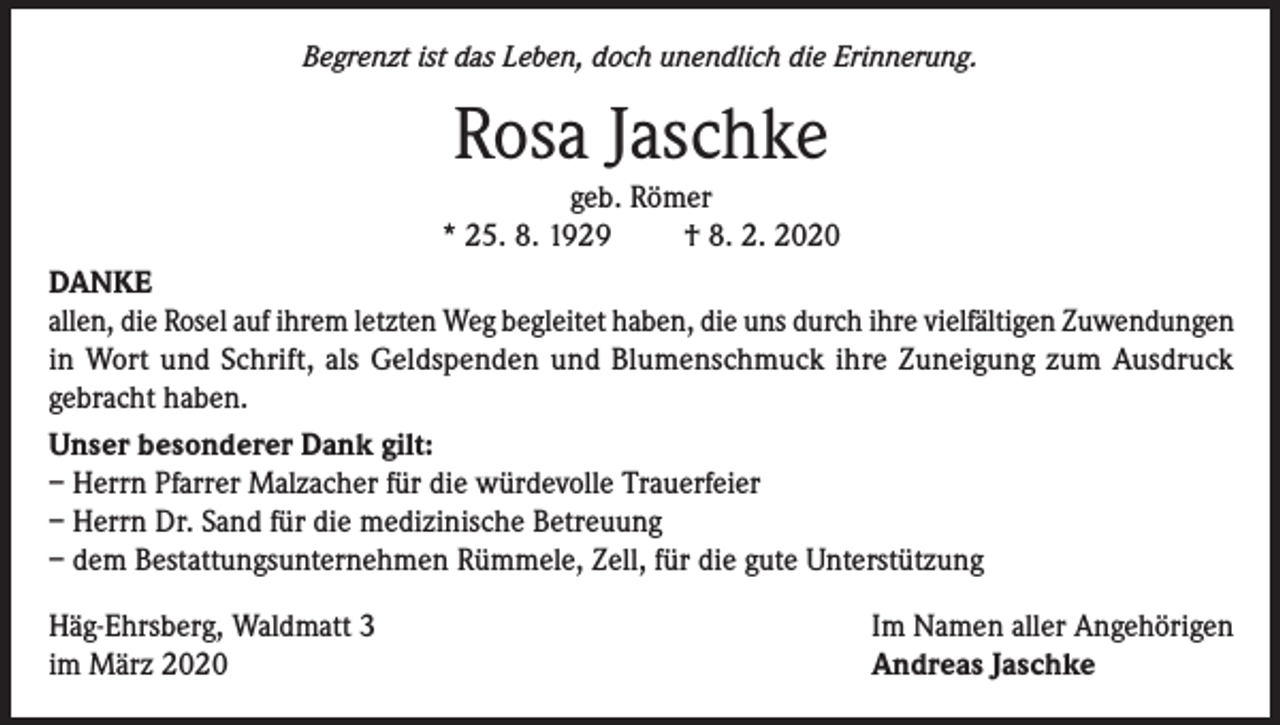 <p>Begrenzt ist das Leben, doch unendlich die Erinnerung.</p><p>Rosa Jaschke</p><p>geb. Römer<br />* 25. 8. 1929<br />† 8. 2. 2020<br />DANKE<br />allen, die Rosel auf ihrem letzten Weg begleitet haben, die uns durch ihre vielfältigen Zuwendungen<br />in Wort und Schrift, als Geldspenden und Blumenschmuck ihre Zuneigung zum Ausdruck<br />gebracht haben.<br />Unser besonderer Dank gilt:<br />– Herrn Pfarrer Malzacher für die würdevolle Trauerfeier<br />– Herrn Dr. Sand für die medizinische Betreuung<br />– dem Bestattungsunternehmen Rümmele, Zell, für die gute Unterstützung<br />Häg-Ehrsberg, Waldmatt 3<br />im März 2020</p><p>Im Namen aller Angehörigen<br />Andreas Jaschke</p>