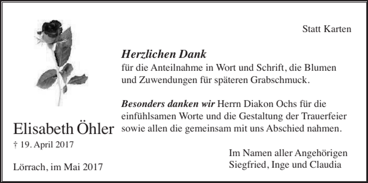 <p>Statt Karten</p><p>Herzlichen Dank<br />für die Anteilnahme in Wort und Schrift, die Blumen<br />und Zuwendungen für späteren Grabschmuck.</p><p>Elisabeth Öhler<br />† 19. April 2017</p><p>Lörrach, im Mai 2017</p><p>Besonders danken wir Herrn Diakon Ochs für die<br />einfühlsamen Worte und die Gestaltung der Trauerfeier<br />sowie allen die gemeinsam mit uns Abschied nahmen.<br />Im Namen aller Angehörigen<br />Siegfried, Inge und Claudia</p>