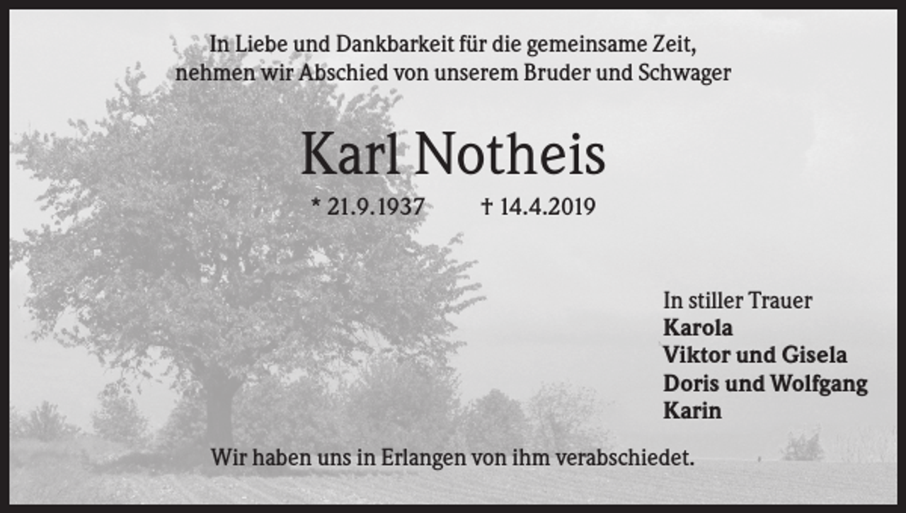 <p>In Liebe und Dankbarkeit für die gemeinsame Zeit,<br />nehmen wir Abschied von unserem Bruder und Schwager</p><p>Karl Notheis<br />* 21.9.1937</p><p>† 14.4.2019</p><p>In stiller Trauer<br />Karola<br />Viktor und Gisela<br />Doris und Wolfgang<br />Karin<br />Wir haben uns in Erlangen von ihm verabschiedet.</p>