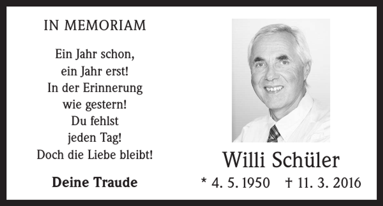 <p>IN MEMORIAM<br />Ein Jahr schon,<br />ein Jahr erst!<br />In der Erinnerung<br />wie gestern!<br />Du fehlst<br />jeden Tag!<br />Doch die Liebe bleibt!</p><p>Deine Traude</p><p>Willi Schüler<br />* 4. 5. 1950 † 11. 3. 2016</p>