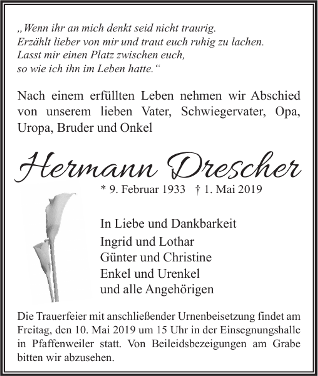 <p>„Wenn ihr an mich denkt seid nicht traurig.<br />Erzählt lieber von mir und traut euch ruhig zu lachen.<br />Lasst mir einen Platz zwischen euch,<br />so wie ich ihn im Leben hatte.“</p><p>Nach einem erfüllten Leben nehmen wir Abschied<br />von unserem lieben Vater, Schwiegervater, Opa,<br />Uropa, Bruder und Onkel</p><p>Hermann Drescher<br />* 9. Februar 1933 † 1. Mai 2019</p><p>In Liebe und Dankbarkeit<br />Ingrid und Lothar<br />Günter und Christine<br />Enkel und Urenkel<br />und alle Angehörigen<br />Die Trauerfeier mit anschließender Urnenbeisetzung findet am<br />Freitag, den 10. Mai 2019 um 15 Uhr in der Einsegnungshalle<br />in Pfaffenweiler statt. Von Beileidsbezeigungen am Grabe<br />bitten wir abzusehen.</p>
