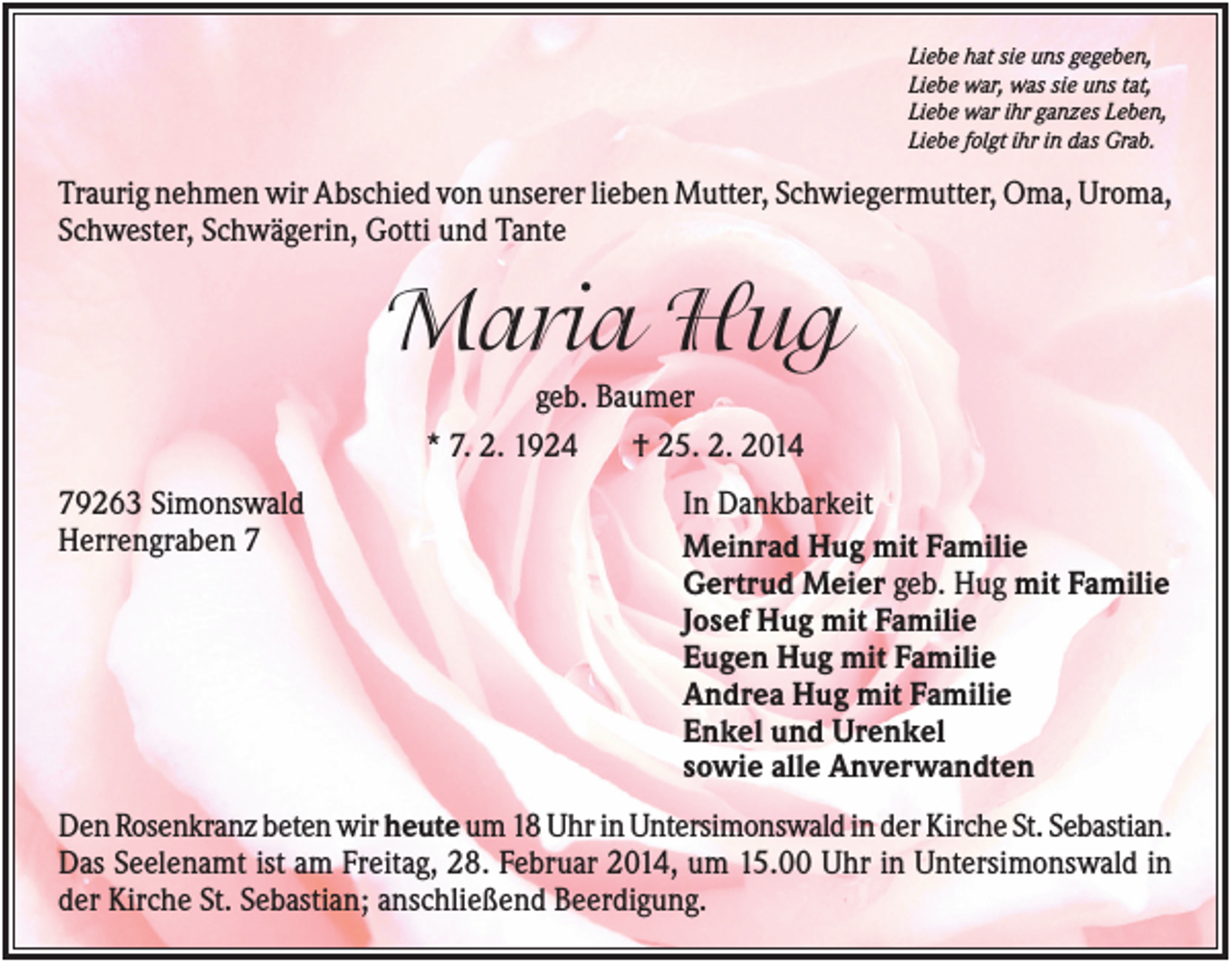 <p>Liebe hat sie uns gegeben,<br />Liebe war, was sie uns tat,<br />Liebe war ihr ganzes Leben,<br />Liebe folgt ihr in das Grab.</p><p>Traurig nehmen wir Abschied von unserer lieben Mutter, Schwiegermutter, Oma, Uroma,<br />Schwester, Schwägerin, Gotti und Tante</p><p>Maria Hug<br />geb. Baumer<br />* 7. 2. 1924<br />† 25. 2. 2014<br />79263 Simonswald<br />Herrengraben 7</p><p>In Dankbarkeit<br />Meinrad Hug mit Familie<br />Gertrud Meier geb. Hug mit Familie<br />Josef Hug mit Familie<br />Eugen Hug mit Familie<br />Andrea Hug mit Familie<br />Enkel und Urenkel<br />sowie alle Anverwandten</p><p>Den Rosenkranz beten wir heute um 18 Uhr in Untersimonswald in der Kirche St. Sebastian.<br />Das Seelenamt ist am Freitag, 28. Februar 2014, um 15.00 Uhr in Untersimonswald in<br />der Kirche St. Sebastian; anschließend Beerdigung.</p>