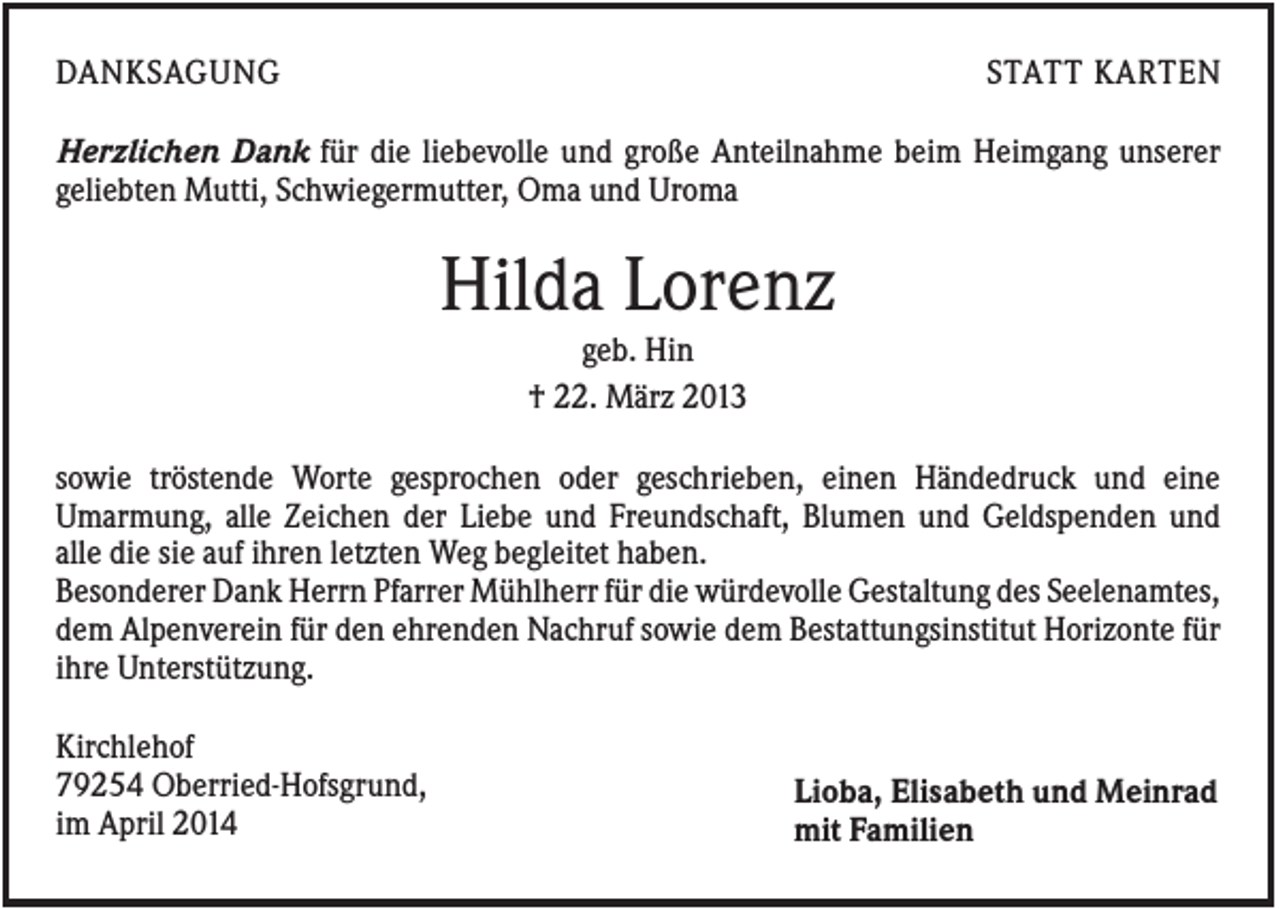 <p>DANKSAGUNG</p><p>STATT KARTEN</p><p>Herzlichen Dank für die liebevolle und große Anteilnahme beim Heimgang unserer<br />geliebten Mutti, Schwiegermutter, Oma und Uroma</p><p>Hilda Lorenz<br />geb. Hin<br />† 22. März 2013<br />sowie tröstende Worte gesprochen oder geschrieben, einen Händedruck und eine<br />Umarmung, alle Zeichen der Liebe und Freundschaft, Blumen und Geldspenden und<br />alle die sie auf ihren letzten Weg begleitet haben.<br />Besonderer Dank Herrn Pfarrer Mühlherr für die würdevolle Gestaltung des Seelenamtes,<br />dem Alpenverein für den ehrenden Nachruf sowie dem Bestattungsinstitut Horizonte für<br />ihre Unterstützung.<br />Kirchlehof<br />79254 Oberried-Hofsgrund,<br />im April 2014</p><p>Lioba, Elisabeth und Meinrad<br />mit Familien</p>