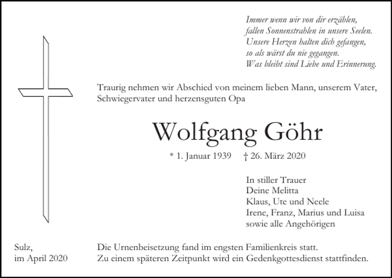 <p>Immer wenn wir von dir erzählen,<br />fallen Sonnenstrahlen in unsere Seelen.<br />Unsere Herzen halten dich gefangen,<br />so als wärst du nie gegangen.<br />Was bleibt sind Liebe und Erinnerung.<br />Traurig nehmen wir Abschied von meinem lieben Mann, unserem Vater,<br />Schwiegervater und herzensguten Opa</p><p>Wolfgang Göhr<br />* 1. Januar 1939</p><p>† 26. März 2020<br />In stiller Trauer<br />Deine Melitta<br />Klaus, Ute und Neele<br />Irene, Franz, Marius und Luisa<br />sowie alle Angehörigen</p><p>Sulz,<br />im April 2020</p><p>Die Urnenbeisetzung fand im engsten Familienkreis statt.<br />Zu einem späteren Zeitpunkt wird ein Gedenkgottesdienst stattfinden.</p>