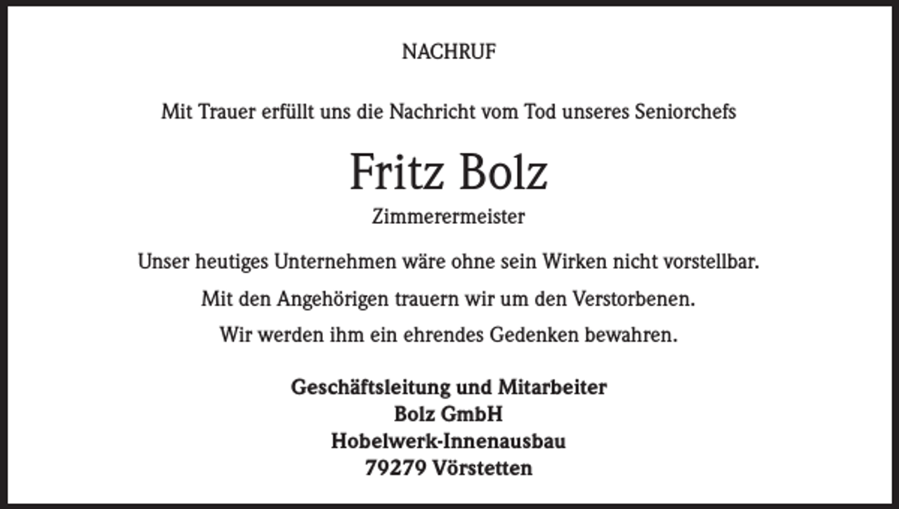 <p>NACHRUF<br />Mit Trauer erfüllt uns die Nachricht vom Tod unseres Seniorchefs</p><p>Fritz Bolz<br />Zimmerermeister</p><p>Unser heutiges Unternehmen wäre ohne sein Wirken nicht vorstellbar.<br />Mit den Angehörigen trauern wir um den Verstorbenen.<br />Wir werden ihm ein ehrendes Gedenken bewahren.<br />Geschäftsleitung und Mitarbeiter<br />Bolz GmbH<br />Hobelwerk-Innenausbau<br />79279 Vörstetten</p>