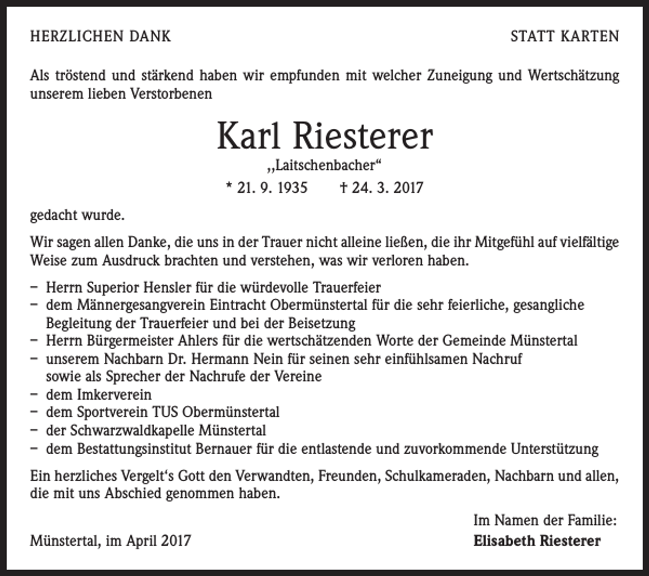 <p>HERZLICHEN DANK</p><p>STATT KARTEN</p><p>Als tröstend und stärkend haben wir empfunden mit welcher Zuneigung und Wertschätzung<br />unserem lieben Verstorbenen</p><p>Karl Riesterer<br />,,Laitschenbacher“<br />* 21. 9. 1935 † 24. 3. 2017</p><p>gedacht wurde.<br />Wir sagen allen Danke, die uns in der Trauer nicht alleine ließen, die ihr Mitgefühl auf vielfältige­<br />Weise zum Ausdruck brachten und verstehen, was wir verloren haben.<br />– Herrn Superior Hensler für die würdevolle Trauerfeier<br />– dem Männergesangverein Eintracht Obermünstertal für die sehr feierliche, gesangliche<br />Begleitung der Trauerfeier und bei der Beisetzung<br />– Herrn Bürgermeister Ahlers für die wertschätzenden Worte der Gemeinde Münstertal<br />– unserem Nachbarn Dr. Hermann Nein für seinen sehr einfühlsamen Nachruf<br />sowie als ­Sprecher der Nachrufe der Vereine<br />– dem Imkerverein<br />– dem Sportverein TUS Obermünstertal<br />– der Schwarzwaldkapelle Münstertal<br />– dem Bestattungsinstitut Bernauer für die entlastende und zuvorkommende Unterstützung<br />Ein herzliches Vergelt‘s Gott den Verwandten, Freunden, Schulkameraden, Nachbarn und allen,<br />die mit uns Abschied genommen haben.</p><p>Münstertal, im April 2017</p><p>Im Namen der Familie:<br />Elisabeth Riesterer</p>