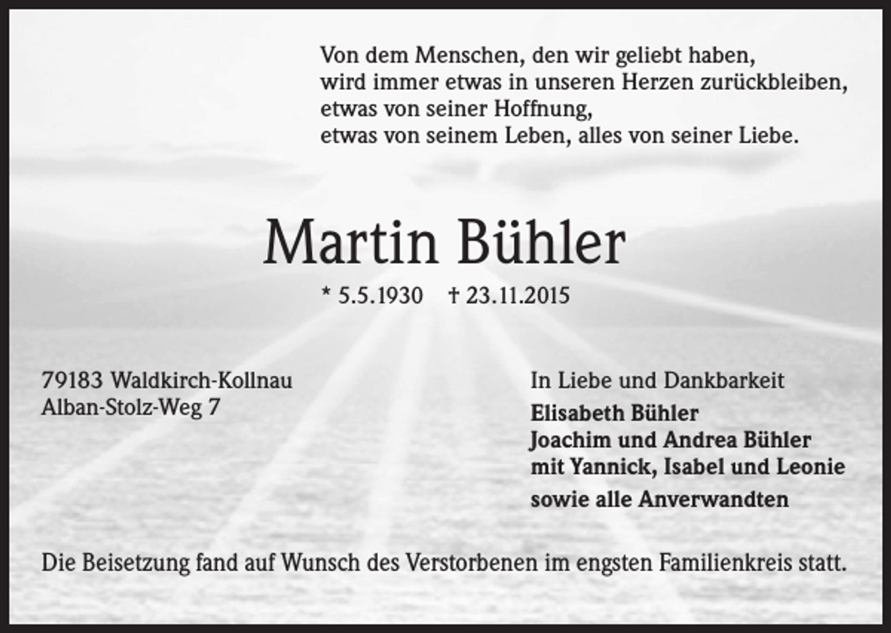 <p>Von dem Menschen, den wir geliebt haben,<br />wird immer etwas in unseren Herzen zurückbleiben,<br />etwas von seiner Hoffnung,<br />etwas von seinem Leben, alles von seiner Liebe.</p><p>Martin Bühler<br />* 5.5.1930 † 23.11.2015<br />79183 Waldkirch-Kollnau<br />Alban-Stolz-Weg 7</p><p>In Liebe und Dankbarkeit<br />Elisabeth Bühler<br />Joachim und Andrea Bühler<br />mit Yannick, Isabel und Leonie<br />sowie alle Anverwandten</p><p>Die Beisetzung fand auf Wunsch des Verstorbenen im engsten Familienkreis statt.</p>