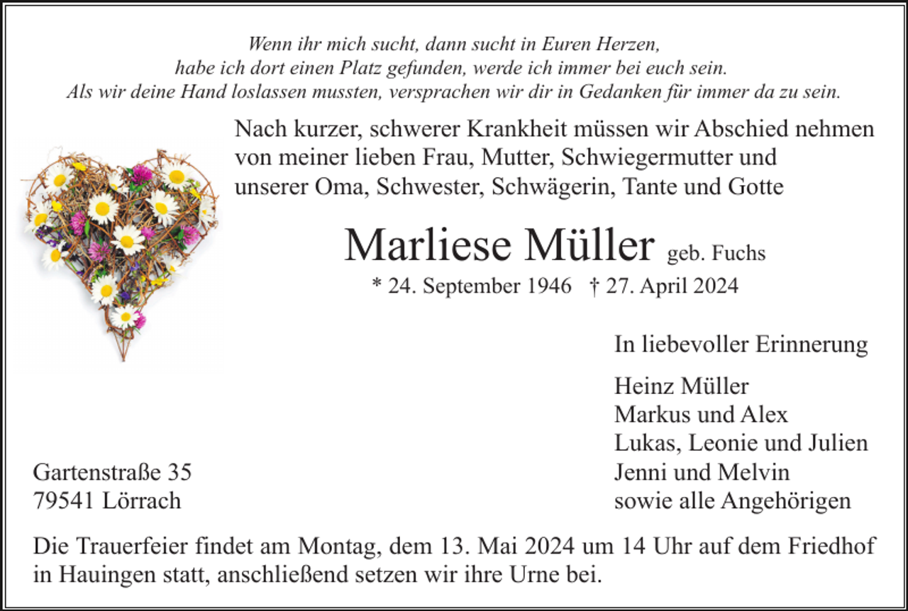 <p>Wenn ihr mich sucht, dann sucht in Euren Herzen,<br />habe ich dort einen Platz gefunden, werde ich immer bei euch sein.<br />Als wir deine Hand loslassen mussten, versprachen wir dir in Gedanken für immer da zu sein.</p><p>Nach kurzer, schwerer Krankheit müssen wir Abschied nehmen<br />von meiner lieben Frau, Mutter, Schwiegermutter und<br />unserer Oma, Schwester, Schwägerin, Tante und Gotte</p><p>Marliese Müller geb. Fuchs<br />* 24. September 1946 † 27. April 2024</p><p>In liebevoller Erinnerung</p><p>Gartenstraße 35<br />79541 Lörrach</p><p>Heinz Müller<br />Markus und Alex<br />Lukas, Leonie und Julien<br />Jenni und Melvin<br />sowie alle Angehörigen</p><p>Die Trauerfeier findet am Montag, dem 13. Mai 2024 um 14 Uhr auf dem Friedhof<br />in Hauingen statt, anschließend setzen wir ihre Urne bei.</p>