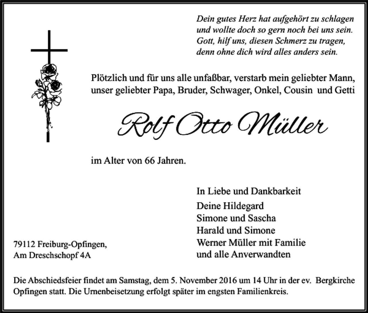 <p>Dein gutes Herz hat aufgehört zu schlagen<br />und wollte doch so gern noch bei uns sein.<br />Gott, hilf uns, diesen Schmerz zu tragen,<br />denn ohne dich wird alles anders sein.</p><p>Plötzlich und für uns alle unfaßbar, verstarb mein geliebter Mann,<br />unser geliebter Papa, Bruder, Schwager, Onkel, Cousin und Getti</p><p>Rolf Otto Müller<br />im Alter von 66 Jahren.</p><p>79112 Freiburg-Opfingen,<br />Am Dreschschopf 4A</p><p>In Liebe und Dankbarkeit<br />Deine Hildegard<br />Simone und Sascha<br />Harald und Simone<br />Werner Müller mit Familie<br />und alle Anverwandten</p><p>Die Abschiedsfeier findet am Samstag, dem 5. November 2016 um 14 Uhr in der ev. Bergkirche<br />Opfingen statt. Die Urnenbeisetzung erfolgt später im engsten Familienkreis.</p>