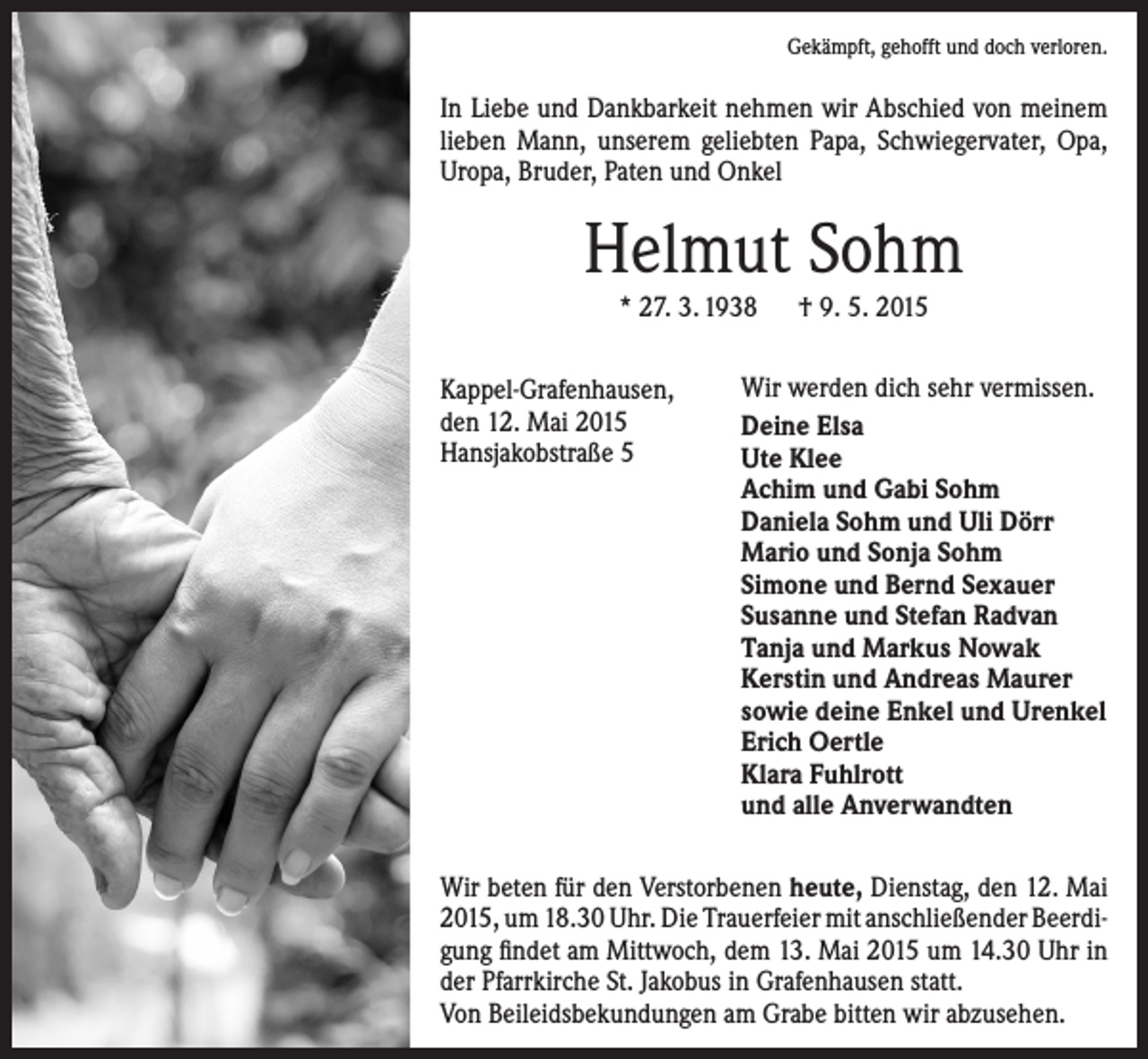 <p>Gekämpft, gehofft und doch verloren.</p><p>In Liebe und Dankbarkeit nehmen wir Abschied von meinem<br />lieben Mann, unserem geliebten Papa, Schwiegervater, Opa,<br />Uropa, Bruder, Paten und Onkel</p><p>Helmut Sohm<br />* 27. 3. 1938 † 9. 5. 2015</p><p>Kappel-Grafenhausen,<br />den 12. Mai 2015<br />Hansjakobstraße 5</p><p>Wir werden dich sehr vermissen.<br />Deine Elsa<br />Ute Klee<br />Achim und Gabi Sohm<br />Daniela Sohm und Uli Dörr<br />Mario und Sonja Sohm<br />Simone und Bernd Sexauer<br />Susanne und Stefan Radvan<br />Tanja und Markus Nowak<br />Kerstin und Andreas Maurer<br />sowie deine Enkel und Urenkel<br />Erich Oertle<br />Klara Fuhlrott<br />und alle Anverwandten</p><p>Wir beten für den Verstorbenen heute, Dienstag, den 12. Mai<br />2015, um 18.30 Uhr. Die Trauerfeier mit anschließender Beerdigung findet am Mittwoch, dem 13. Mai 2015 um 14.30 Uhr in<br />der Pfarrkirche St. Jakobus in Grafenhausen statt.<br />Von Beileidsbekundungen am Grabe bitten wir abzusehen.</p>