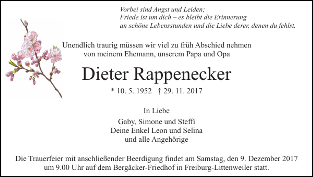 <p>Vorbei<br />Vor<br />b ei sisind<br />n d AAngst<br />n gst uund<br />n d LLeiden;<br />e i d e n;<br />Friede<br />ist uum<br />es blbleibt<br />Fri<br />e d e ist<br />m didich<br />c h –– es<br />ei bt die<br />di e Erinnerung<br />Eri n n er u n g<br />aan<br />n sschöne<br />c h ö n e Lebensstunden<br />L e b e nsst u n d e n und<br />u n d die<br />di e Liebe<br />Li e b e derer,<br />d er er, denen<br />d e n en ddu<br />u ffehlst.<br />e hlst.</p><p>UUnendlich<br />n e n dli c h trtraurig<br />a uri g müssen<br />m üss e n wir<br />wir viel<br />vi el zu<br />z u früh<br />fr ü h Abschied<br />A bs c hi e d nehmen<br />ne h me n<br />von<br />v o n meinem<br />m ei n e m Ehemann,<br />E h e m a n n, uunserem<br />n s er e m Papa<br />P a p a und<br />u n d Opa<br />O pa</p><p>Di et er RRappenecker<br />a p p e n e c k er<br />Dieter<br />5. 11952<br />** 110.<br />0. 5.<br />9 5 2 †† 229.<br />9. 111.<br />1. 22</p><p>IInn Liebe<br />Li e b e<br />G a b y, SiSimone<br />Gaby,<br />m o n e uund<br />n d StSteffi<br />effi<br />DDeine<br />ei n e EEnkel<br />n k el LLeon<br />e o n uund<br />n d SSelina<br />e li n a<br />und<br />u n d all<br />alle<br />e Angehörige<br />A n g e h öri g e<br />Die<br />Di<br />e TrTrauerfeier<br />a u erf ei er mit<br />mit aanschließender<br />ns c h li e ß e n d er Beerdigung<br />B e er di g u n g findet<br />fi n det aamm Samstag,<br />S a mst a g, den<br />d e n 9.<br />9. Dezember<br />D e z e m b er<br />uum<br />m 9.<br />9.0 Uhr<br />U hr aauf<br />uf ddem<br />e m Bergäcker-Friedhof<br />B er g ä c k er- Fri e d h of iin<br />n Freiburg-Littenweiler<br />Fr ei b u r g- Litt e n w eil er statt.<br />st att.</p>