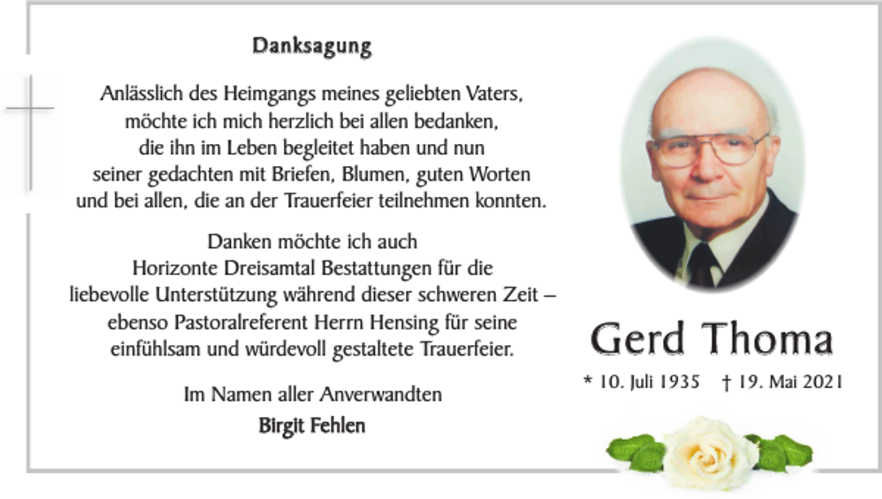 <p>Danksagung<br />Anlässlich des Heimgangs meines geliebten Vaters,<br />möchte ich mich herzlich bei allen bedanken,<br />die ihn im Leben begleitet haben und nun<br />seiner gedachten mit Briefen, Blumen, guten Worten<br />und bei allen, die an der Trauerfeier teilnehmen konnten.<br />Danken möchte ich auch<br />Horizonte Dreisamtal Bestattungen für die<br />liebevolle Unterstützung während dieser schweren Zeit –<br />ebenso Pastoralreferent Herrn Hensing für seine<br />einfühlsam und würdevoll gestaltete Trauerfeier.<br />Im Namen aller Anverwandten<br />Birgit Fehlen</p><p>G e rd T h o m a<br />* 10. Juli 1935</p><p>† 19. Mai 2021</p>