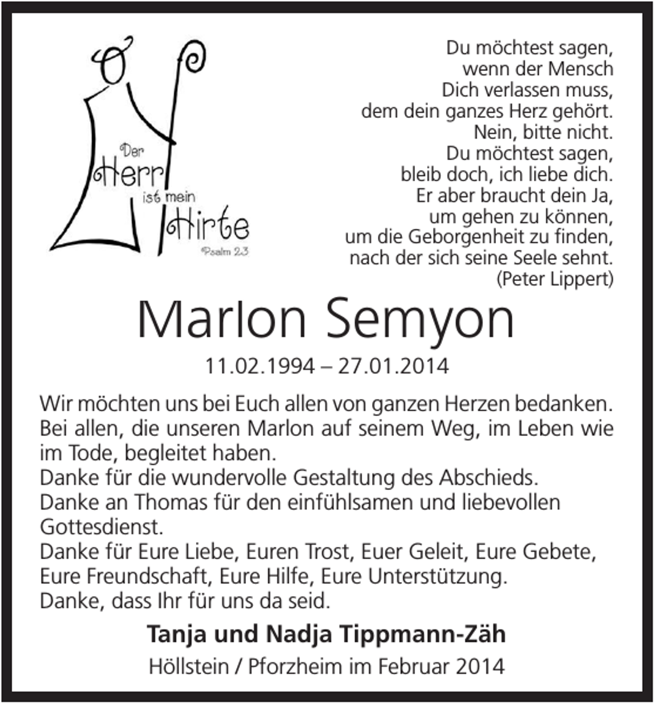 <p>Du möchtest sagen,<br />wenn der Mensch<br />Dich verlassen muss,<br />dem dein ganzes Herz gehört.<br />Nein, bitte nicht.<br />Du möchtest sagen,<br />bleib doch, ich liebe dich.<br />Er aber braucht dein Ja,<br />um gehen zu können,<br />um die Geborgenheit zu finden,<br />nach der sich seine Seele sehnt.<br />(Peter Lippert)</p><p>Marlon Semyon<br />11.02.1994 – 27.01.2014<br />Wir möchten uns bei Euch allen von ganzen Herzen bedanken.<br />Bei allen, die unseren Marlon auf seinem Weg, im Leben wie<br />im Tode, begleitet haben.<br />Danke für die wundervolle Gestaltung des Abschieds.<br />Danke an Thomas für den einfühlsamen und liebevollen<br />Gottesdienst.<br />Danke für Eure Liebe, Euren Trost, Euer Geleit, Eure Gebete,<br />Eure Freundschaft, Eure Hilfe, Eure Unterstützung.<br />Danke, dass Ihr für uns da seid.</p><p>Tanja und Nadja Tippmann-Zäh<br />Höllstein / Pforzheim im Februar 2014</p>