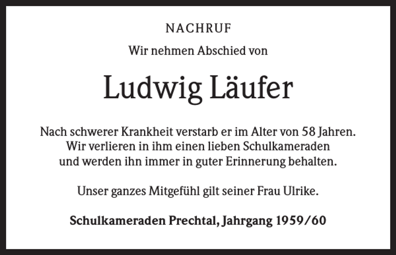 <p>NACHR U F<br />Wir nehmen Abschied von</p><p>Ludwig Läufer<br />Nach schwerer Krankheit verstarb er im Alter von 58 Jahren.<br />Wir verlieren in ihm einen lieben Schulkameraden<br />und werden ihn immer in guter Erinnerung behalten.<br />Unser ganzes Mitgefühl gilt seiner Frau Ulrike.<br />Schulkameraden Prechtal, Jahrgang 1959/60</p>