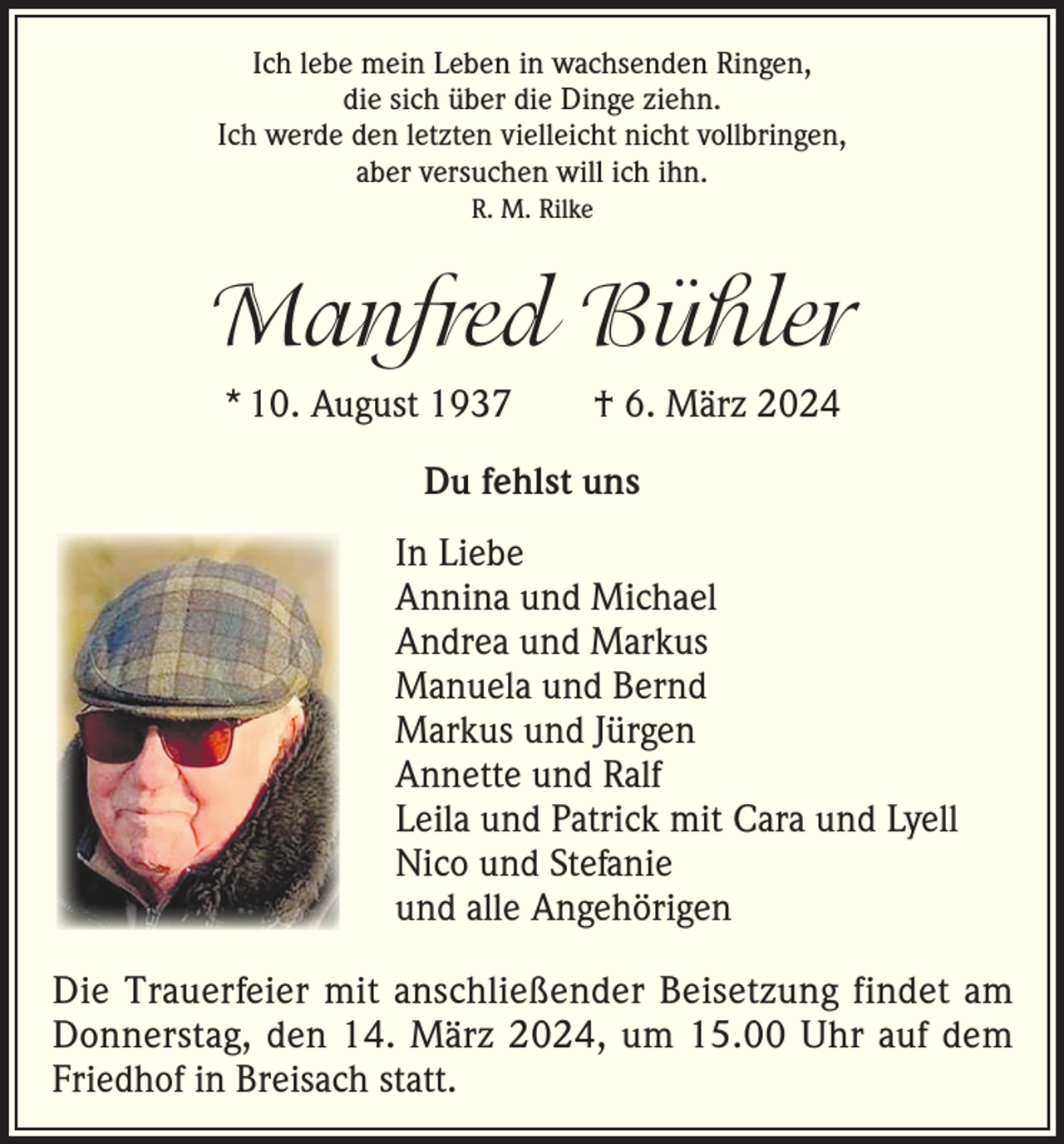 <p>Ich lebe mein Leben in wachsenden Ringen,<br />die sich über die Dinge ziehn.<br />Ich werde den letzten vielleicht nicht vollbringen,<br />aber versuchen will ich ihn.<br />R. M. Rilke</p><p>Manfred Bühler<br />* 10. August 1937 † 6. März 2024<br />Du fehlst uns<br />In Liebe<br />Annina und Michael<br />Andrea und Markus<br />Manuela und Bernd<br />Markus und Jürgen<br />Annette und Ralf<br />Leila und Patrick mit Cara und Lyell<br />Nico und Stefanie<br />und alle Angehörigen<br />Die Trauerfeier mit anschließender Beisetzung findet am<br />Donnerstag, den 14. März 2024, um 15.00 Uhr auf dem<br />Friedhof in Breisach statt.</p>