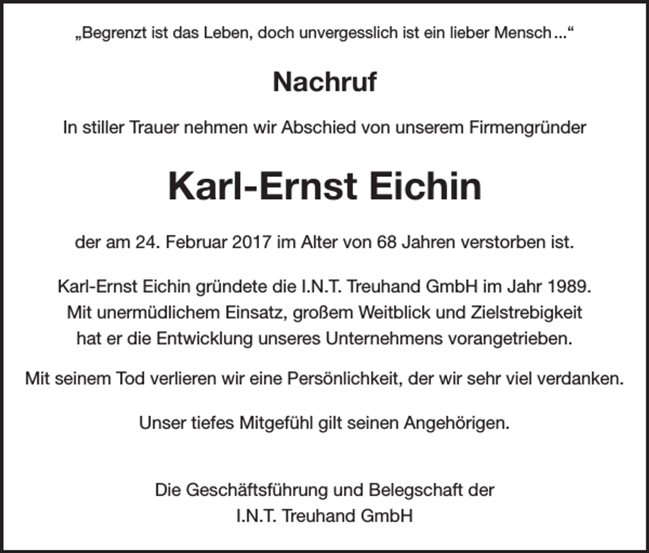 <p>„Begrenzt ist das Leben, doch unvergesslich ist ein lieber Mensch ...“</p><p>Nachruf<br />In stiller Trauer nehmen wir Abschied von unserem Firmengründer</p><p>Karl-Ernst Eichin<br />der am 24. Februar 2017 im Alter von 68 Jahren verstorben ist.<br />Karl-Ernst Eichin gründete die I.N.T. Treuhand GmbH im Jahr 1989.<br />Mit unermüdlichem Einsatz, großem Weitblick und Zielstrebigkeit<br />hat er die Entwicklung unseres Unternehmens vorangetrieben.<br />Mit seinem Tod verlieren wir eine Persönlichkeit, der wir sehr viel verdanken.<br />Unser tiefes Mitgefühl gilt seinen Angehörigen.</p><p>Die Geschäftsführung und Belegschaft der<br />I.N.T. Treuhand GmbH</p>