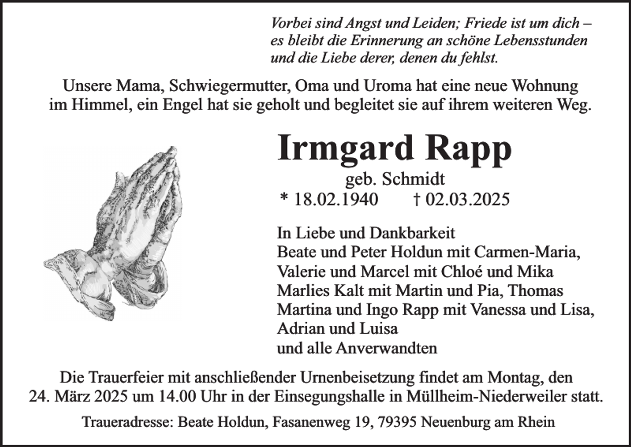<p>Vorbei sind Angst und Leiden; Friede ist um dich –<br />es bleibt die Erinnerung an schöne Lebensstunden<br />und die Liebe derer, denen du fehlst.</p><p>Unsere Mama, Schwiegermutter, Oma und Uroma hat eine neue Wohnung<br />im Himmel, ein Engel hat sie geholt und begleitet sie auf ihrem weiteren Weg.</p><p>Irmgard Rapp<br />geb. Schmidt<br />† 02.03.2025<br />* 18.02.1940</p><p>In Liebe und Dankbarkeit<br />Beate und Peter Holdun mit Carmen-Maria,<br />Valerie und Marcel mit Chloé und Mika<br />Marlies Kalt mit Martin und Pia, Thomas<br />Martina und Ingo Rapp mit Vanessa und Lisa,<br />Adrian und Luisa<br />und alle Anverwandten<br />Die Trauerfeier mit anschließender Urnenbeisetzung findet am Montag, den<br />24. März 2025 um 14.00 Uhr in der Einsegungshalle in Müllheim-Niederweiler statt.<br />Traueradresse: Beate Holdun, Fasanenweg 19, 79395 Neuenburg am Rhein</p>