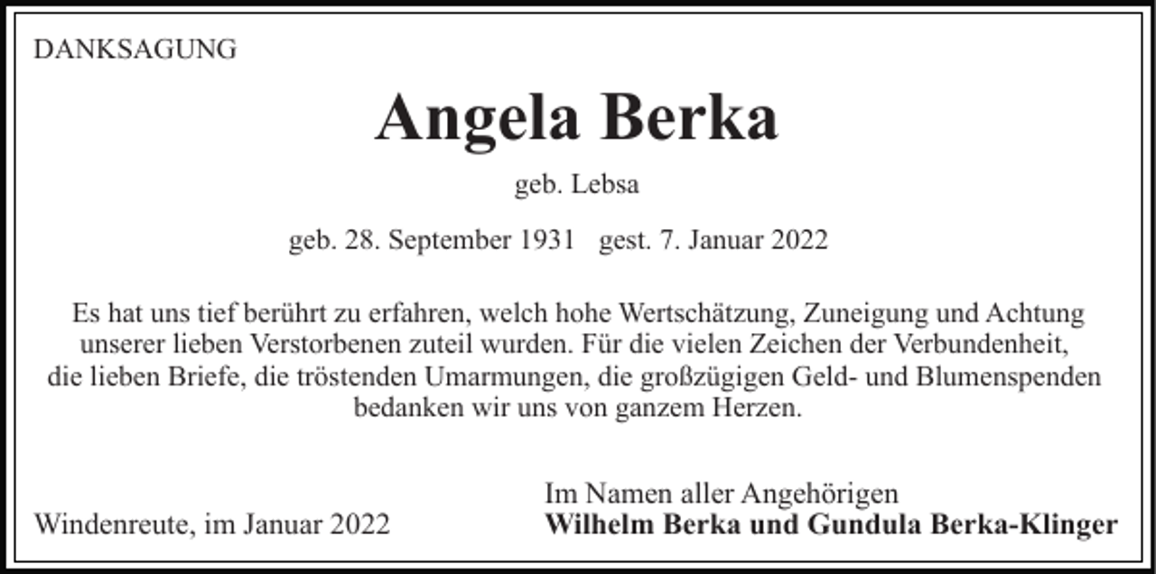 <p>DANKSAGUNG</p><p>Angela Berka<br />geb. Lebsa<br />geb. 28. September 1931 gest. 7. Januar 2022<br />Es hat uns tief berührt zu erfahren, welch hohe Wertschätzung, Zuneigung und Achtung<br />unserer lieben Verstorbenen zuteil wurden. Für die vielen Zeichen der Verbundenheit,<br />die lieben Briefe, die tröstenden Umarmungen, die großzügigen Geld- und Blumenspenden<br />bedanken wir uns von ganzem Herzen.</p><p>Windenreute, im Januar 2022</p><p>Im Namen aller Angehörigen<br />Wilhelm Berka und Gundula Berka-Klinger</p>