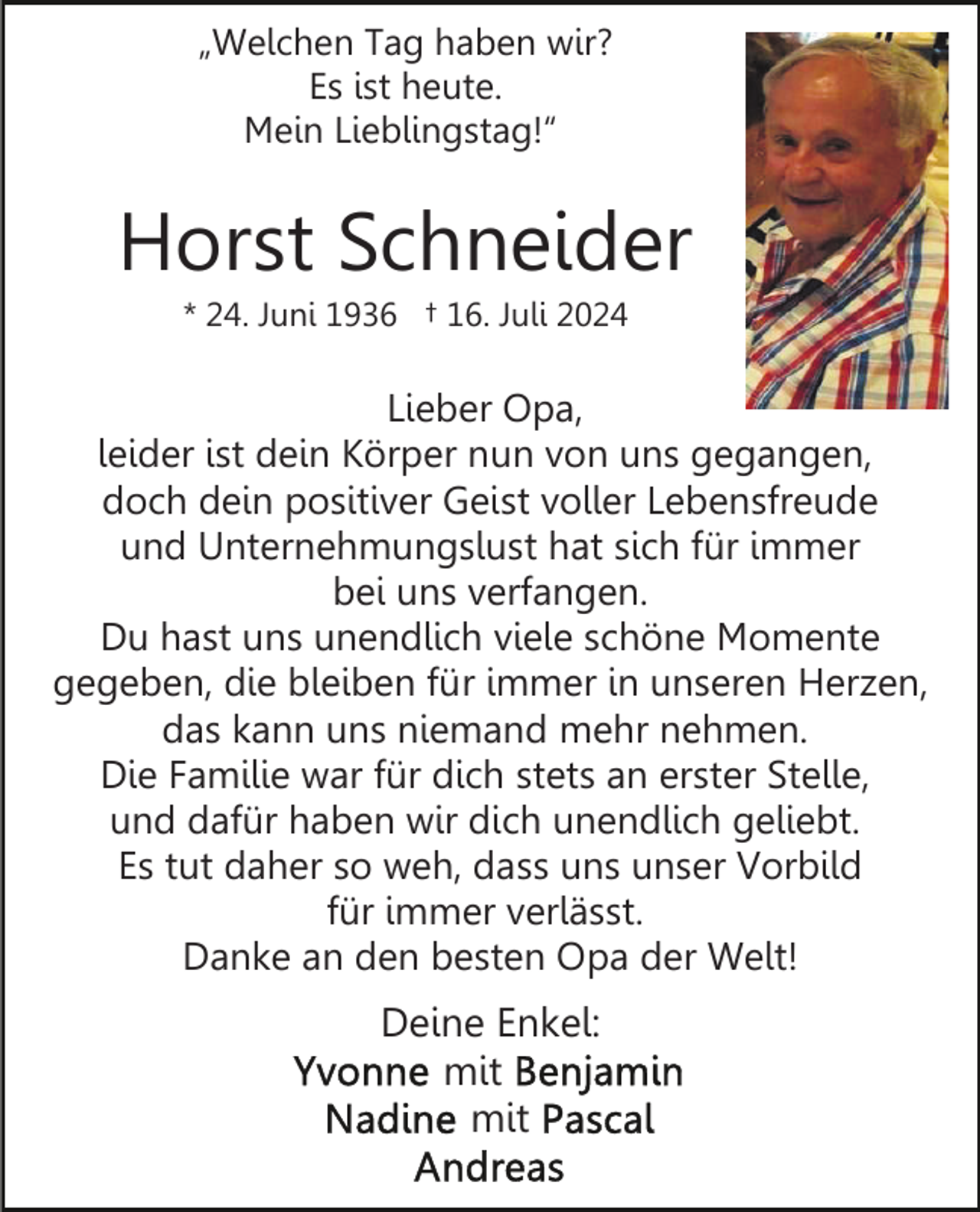 <p>„Welchen Tag haben wir?<br />Es ist heute.<br />Mein Lieblingstag!“</p><p>Horst Schneider<br />* 24. Juni 1936 † 16. Juli 2024</p><p>Lieber Opa,<br />leider ist dein Körper nun von uns gegangen,<br />doch dein positiver Geist voller Lebensfreude<br />und Unternehmungslust hat sich für immer<br />bei uns verfangen.<br />Du hast uns unendlich viele schöne Momente<br />gegeben, die bleiben für immer in unseren Herzen,<br />das kann uns niemand mehr nehmen.<br />Die Familie war für dich stets an erster Stelle,<br />und dafür haben wir dich unendlich geliebt.<br />Es tut daher so weh, dass uns unser Vorbild<br />für immer verlässt.<br />Danke an den besten Opa der Welt!</p><p>Deine Enkel:<br />mit<br />mit</p>